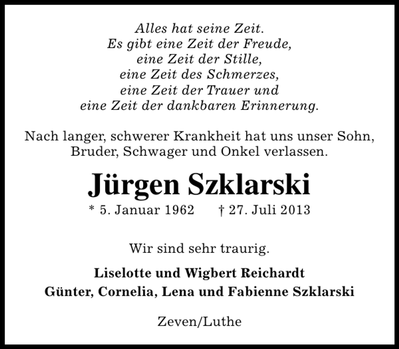<p>Alles hat seine Zeit.<br />Es gibt eine Zeit der Freude,<br />eine Zeit der Stille,<br />eine Zeit des Schmerzes,<br />eine Zeit der Trauer und<br />eine Zeit der dankbaren Erinnerung.<br />Nach langer, schwerer Krankheit hat uns unser Sohn,<br />Bruder, Schwager und Onkel verlassen.</p><p>Jürgen Szklarski</p><p>* 5. Januar 1962</p><p>† 27. Juli 2013</p><p>Wir sind sehr traurig.<br />Liselotte und Wigbert Reichardt<br />Günter, Cornelia, Lena und Fabienne Szklarski<br />Zeven/Luthe</p>