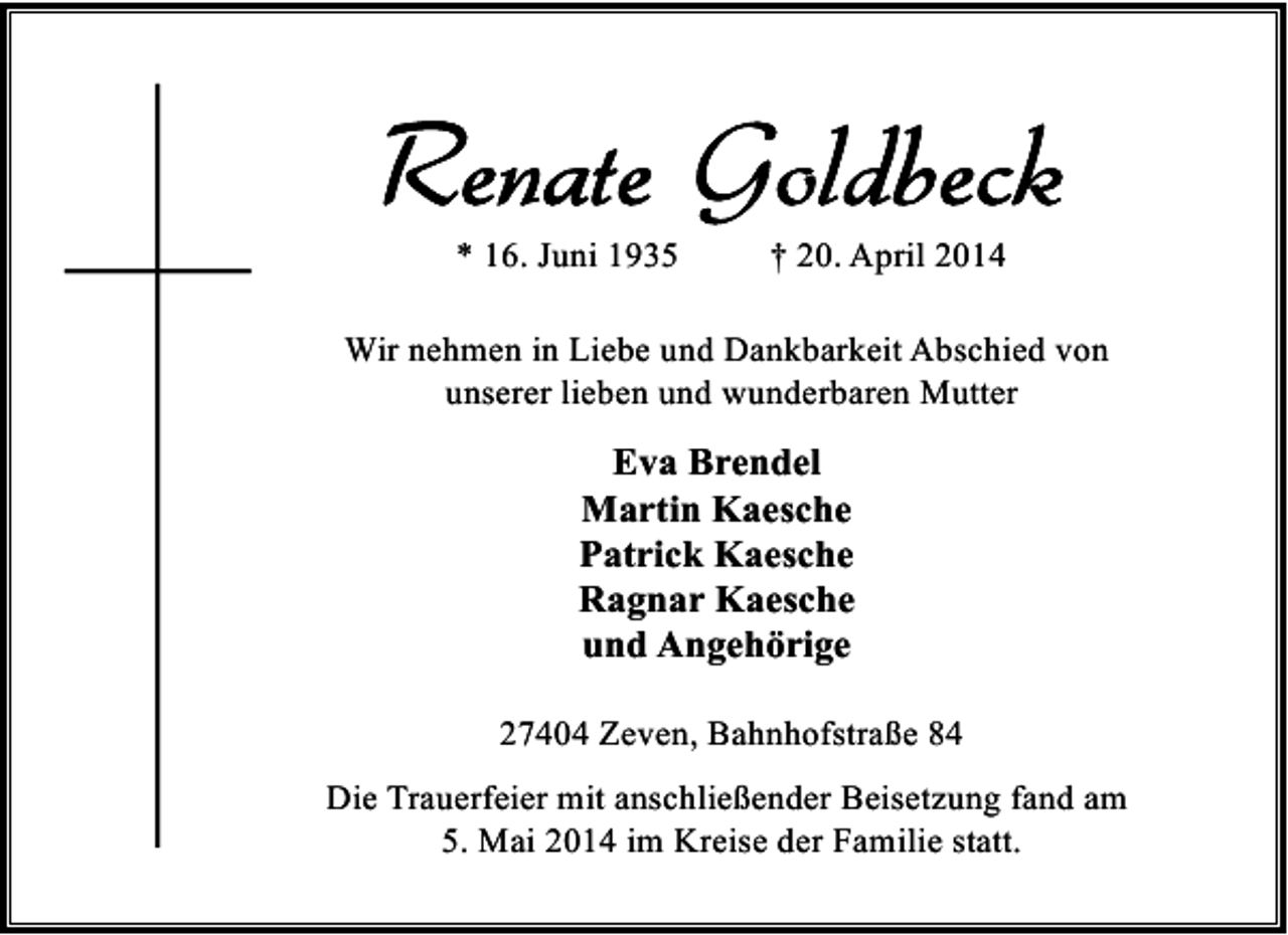 <p>* 16. Juni 1935</p>
<p>† 20. April 2014</p>
<p>Wir nehmen in Liebe und Dankbarkeit Abschied von<br />unserer lieben und wunderbaren Mutter</p>
<p>Eva Brendel<br />Martin Kaesche<br />Patrick Kaesche<br />Ragnar Kaesche<br />und Angehörige<br />27404 Zeven, Bahnhofstraße 84<br />Die Trauerfeier mit anschließender Beisetzung fand am<br />5. Mai 2014 im Kreise der Familie statt.</p>