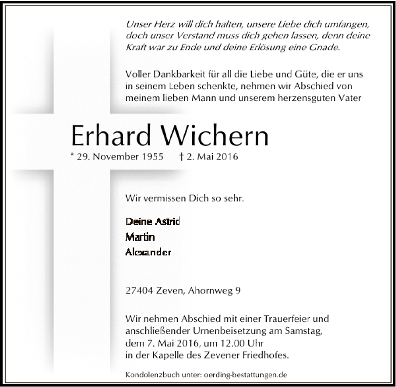 <p>Unser Herz will dich halten, unsere Liebe dich umfangen,<br />doch unser Verstand muss dich gehen lassen, denn deine<br />Kraft war zu Ende und deine Erlösung eine Gnade.<br />Voller Dankbarkeit für all die Liebe und Güte, die er uns<br />in seinem Leben schenkte, nehmen wir Abschied von<br />meinem lieben Mann und unserem herzensguten Vater</p><p>Erhard Wichern<br />* 29. November 1955</p><p>† 2. Mai 2016</p><p>Wir vermissen Dich so sehr.</p><p>27404 Zeven, Ahornweg 9<br />Wir nehmen Abschied mit einer Trauerfeier und<br />anschließender Urnenbeisetzung am Samstag,<br />dem 7. Mai 2016, um 12.00 Uhr<br />in der Kapelle des Zevener Friedhofes.<br />Kondolenzbuch unter: oerding-bestattungen.de</p>
