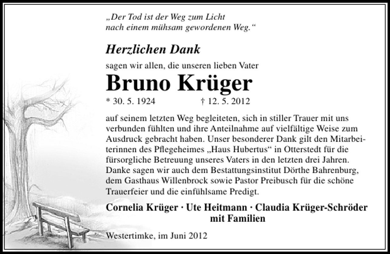 <p>„Der Tod ist der Weg zum Licht<br />nach einem mühsam gewordenen Weg.“</p><p>Herzlichen Dank<br />sagen wir allen, die unseren lieben Vater</p><p>Bruno Krüger</p><p>* 30. 5. 1924</p><p>† 12. 5. 2012</p><p>auf seinem letzten Weg begleiteten, sich in stiller Trauer mit uns<br />verbunden fühlten und ihre Anteilnahme auf vielfältige Weise zum<br />Ausdruck gebracht haben. Unser besonderer Dank gilt den Mitarbeiterinnen des Pﬂegeheimes „Haus Hubertus“ in Otterstedt für die<br />fürsorgliche Betreuung unseres Vaters in den letzten drei Jahren.<br />Danke sagen wir auch dem Bestattungsinstitut Dörthe Bahrenburg,<br />dem Gasthaus Willenbrock sowie Pastor Preibusch für die schöne<br />Trauerfeier und die einfühlsame Predigt.</p><p>Cornelia Krüger · Ute Heitmann · Claudia Krüger-Schröder<br />mit Familien<br />Westertimke, im Juni 2012</p>