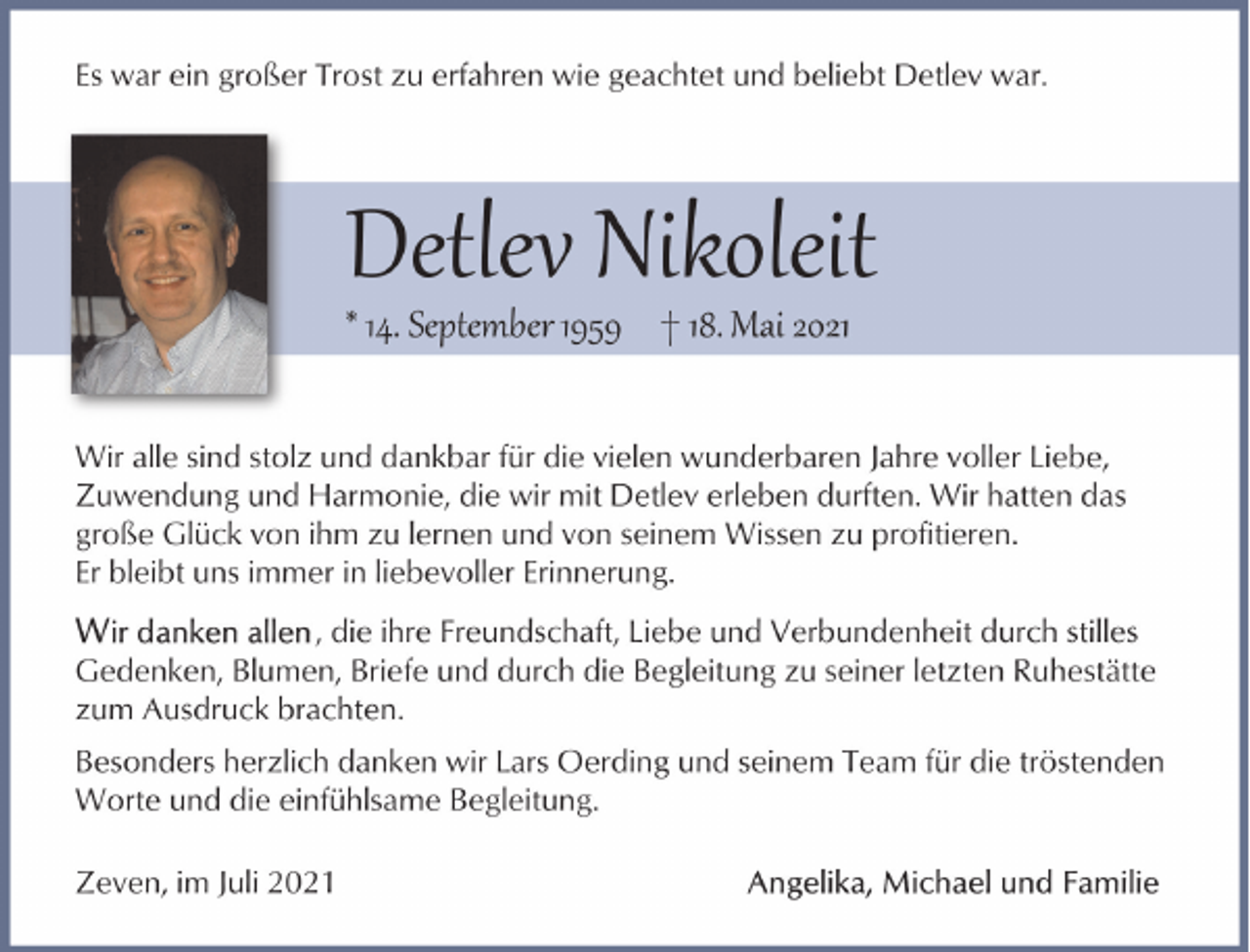 <p>Es war ein großer Trost zu erfahren wie geachtet und beliebt Detlev war.</p><p>Detlev Nikoleit<br />* 14. September 1959 † 18. Mai 2021</p><p>Wir alle sind stolz und dankbar für die vielen wunderbaren Jahre voller Liebe,<br />Zuwendung und Harmonie, die wir mit Detlev erleben durften. Wir hatten das<br />große Glück von ihm zu lernen und von seinem Wissen zu profitieren.<br />Er bleibt uns immer in liebevoller Erinnerung.<br />, die ihre Freundschaft, Liebe und Verbundenheit durch stilles<br />Gedenken, Blumen, Briefe und durch die Begleitung zu seiner letzten Ruhestätte<br />zum Ausdruck brachten.<br />Besonders herzlich danken wir Lars Oerding und seinem Team für die tröstenden<br />Worte und die einfühlsame Begleitung.<br />Zeven, im Juli 2021</p>
