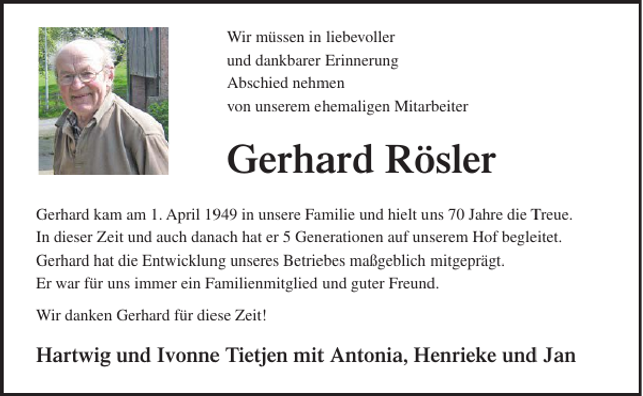 <p>Wir müssen in liebevoller<br />und dankbarer Erinnerung<br />Abschied nehmen<br />von unserem ehemaligen Mitarbeiter</p><p>Gerhard Rösler<br />Gerhard kam am 1. April 1949 in unsere Familie und hielt uns 70 Jahre die Treue.<br />In dieser Zeit und auch danach hat er 5 Generationen auf unserem Hof begleitet.<br />Gerhard hat die Entwicklung unseres Betriebes maßgeblich mitgeprägt.<br />Er war für uns immer ein Familienmitglied und guter Freund.<br />Wir danken Gerhard für diese Zeit!</p><p>Hartwig und Ivonne Tietjen mit Antonia, Henrieke und Jan</p>