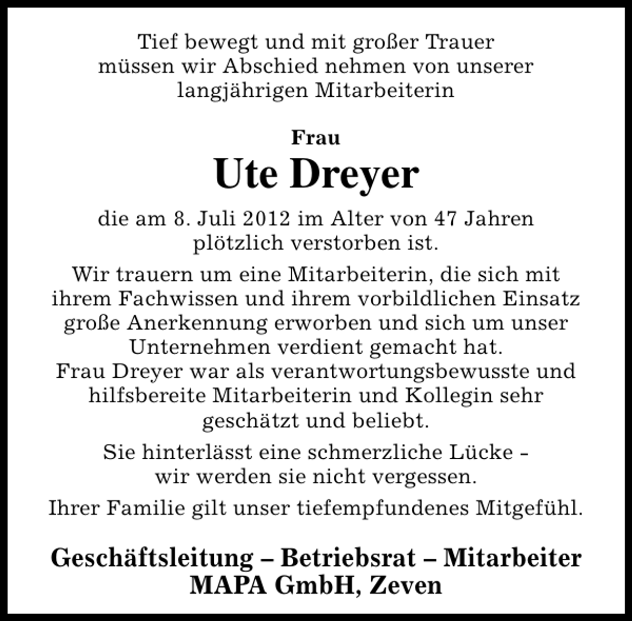 <p>Tief bewegt und mit großer Trauer<br />müssen wir Abschied nehmen von unserer<br />langjährigen Mitarbeiterin<br />Frau</p><p>Ute Dreyer<br />die am 8. Juli 2012 im Alter von 47 Jahren<br />plötzlich verstorben ist.<br />Wir trauern um eine Mitarbeiterin, die sich mit<br />ihrem Fachwissen und ihrem vorbildlichen Einsatz<br />große Anerkennung erworben und sich um unser<br />Unternehmen verdient gemacht hat.<br />Frau Dreyer war als verantwortungsbewusste und<br />hilfsbereite Mitarbeiterin und Kollegin sehr<br />geschätzt und beliebt.<br />Sie hinterlässt eine schmerzliche Lücke wir werden sie nicht vergessen.<br />Ihrer Familie gilt unser tiefempfundenes Mitgefühl.</p><p>Geschäftsleitung – Betriebsrat – Mitarbeiter<br />MAPA GmbH, Zeven</p>