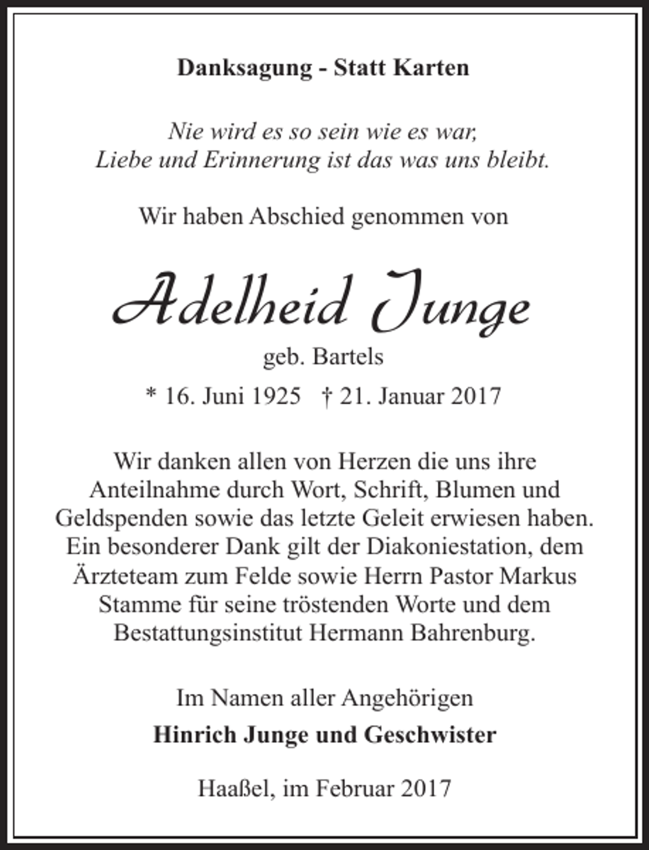 <p>Danksagung - Statt Karten<br />Nie wird es so sein wie es war,<br />Liebe und Erinnerung ist das was uns bleibt.<br />Wir haben Abschied genommen von</p><p>Adelheid Junge<br />geb. Bartels</p><p>* 16. Juni 1925 † 21. Januar 2017<br />Wir danken allen von Herzen die uns ihre<br />Anteilnahme durch Wort, Schrift, Blumen und<br />Geldspenden sowie das letzte Geleit erwiesen haben.<br />Ein besonderer Dank gilt der Diakoniestation, dem<br />Ärzteteam zum Felde sowie Herrn Pastor Markus<br />Stamme für seine tröstenden Worte und dem<br />Bestattungsinstitut Hermann Bahrenburg.<br />Im Namen aller Angehörigen<br />Hinrich Junge und Geschwister<br />Haaßel, im Februar 2017</p>