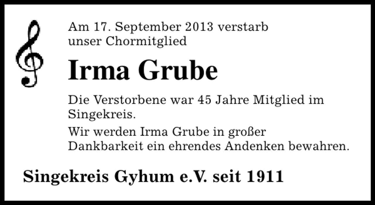 <p>Am 17. September 2013 verstarb<br />unser Chormitglied</p><p>Irma Grube<br />Die Verstorbene war 45 Jahre Mitglied im<br />Singekreis.<br />Wir werden Irma Grube in großer<br />Dankbarkeit ein ehrendes Andenken bewahren.</p><p>Singekreis Gyhum e.V. seit 1911</p>
