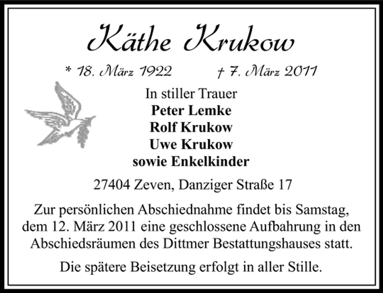 <p>* 18. März 1922</p><p>Käthe Krukow<br />In stiller Trauer Peter Lemke Rolf Krukow Uwe Krukow sowie Enkelkinder 27404 Zeven, Danziger Straße 17</p><p>† 7. März 2011</p><p>Zur persönlichen Abschiednahme findet bis Samstag, dem 12. März 2011 eine geschlossene Aufbahrung in den Abschiedsräumen des Dittmer Bestattungshauses statt. Die spätere Beisetzung erfolgt in aller Stille.</p>