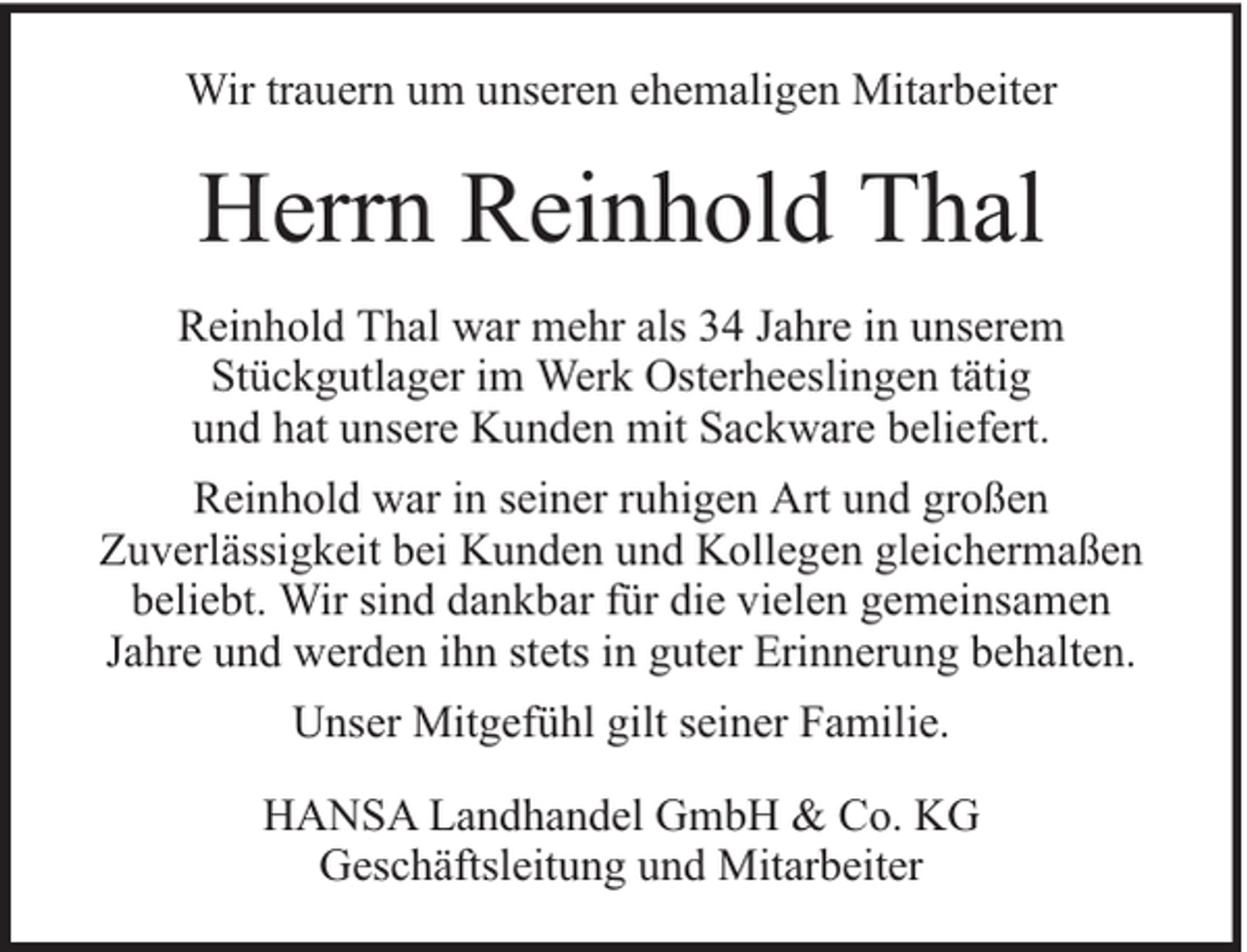 <p>Wir trauern um unseren ehemaligen Mitarbeiter</p><p>Herrn Reinhold Thal<br />Reinhold Thal war mehr als 34 Jahre in unserem<br />Stückgutlager im Werk Osterheeslingen tätig<br />und hat unsere Kunden mit Sackware beliefert.<br />Reinhold war in seiner ruhigen Art und großen<br />Zuverlässigkeit bei Kunden und Kollegen gleichermaßen<br />beliebt. Wir sind dankbar für die vielen gemeinsamen<br />Jahre und werden ihn stets in guter Erinnerung behalten.<br />Unser Mitgefühl gilt seiner Familie.<br />HANSA Landhandel GmbH &amp; Co. KG<br />Geschäftsleitung und Mitarbeiter</p>