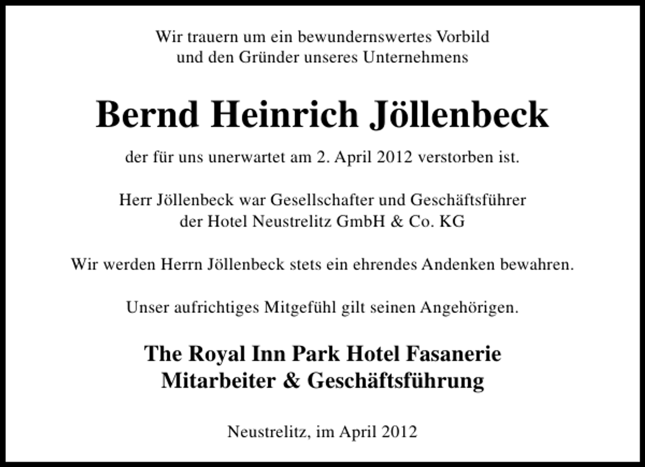 <p>Wir trauern um ein bewundernswertes Vorbild<br />und den Gründer unseres Unternehmens</p><p>Bernd Heinrich Jöllenbeck<br />der für uns unerwartet am 2. April 2012 verstorben ist.<br />Herr Jöllenbeck war Gesellschafter und Geschäftsführer<br />der Hotel Neustrelitz GmbH &amp; Co. KG<br />Wir werden Herrn Jöllenbeck stets ein ehrendes Andenken bewahren.<br />Unser aufrichtiges Mitgefühl gilt seinen Angehörigen.</p><p>The Royal Inn Park Hotel Fasanerie<br />Mitarbeiter &amp; Geschäftsführung<br />Neustrelitz, im April 2012</p>