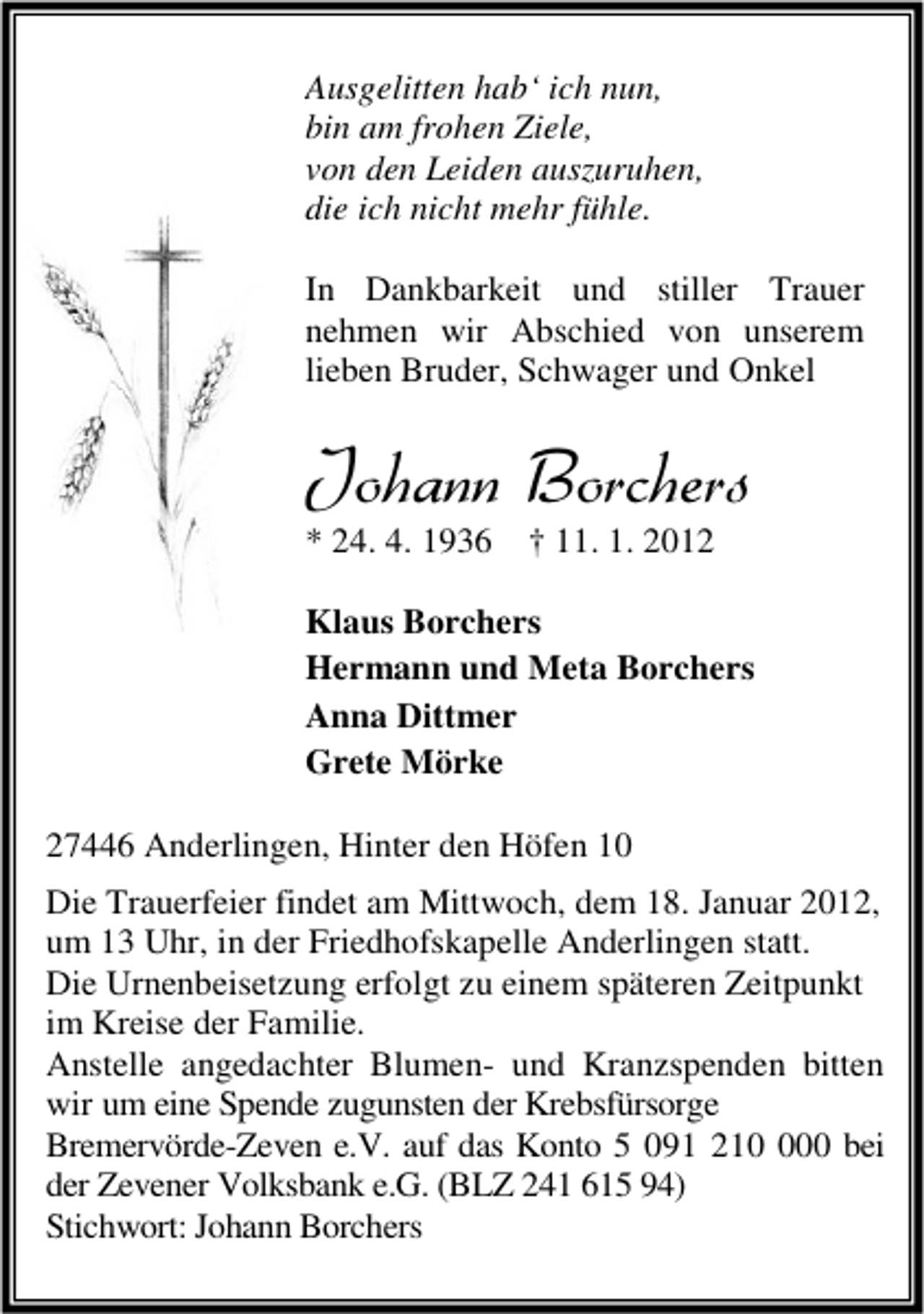 <p>Ausgelitten hab‘ ich nun,<br />bin am frohen Ziele,<br />von den Leiden auszuruhen,<br />die ich nicht mehr fühle.<br />In Dankbarkeit und stiller Trauer<br />nehmen wir Abschied von unserem<br />lieben Bruder, Schwager und Onkel</p><p>Johann Borchers<br />* 24. 4. 1936</p><p>† 11. 1. 2012</p><p>Klaus Borchers<br />Hermann und Meta Borchers<br />Anna Dittmer<br />Grete Mörke<br />27446 Anderlingen, Hinter den Höfen 10<br />Die Trauerfeier findet am Mittwoch, dem 18. Januar 2012,<br />um 13 Uhr, in der Friedhofskapelle Anderlingen statt.<br />Die Urnenbeisetzung erfolgt zu einem späteren Zeitpunkt<br />im Kreise der Familie.<br />Anstelle angedachter Blumen- und Kranzspenden bitten<br />wir um eine Spende zugunsten der Krebsfürsorge<br />Bremervörde-Zeven e.V. auf das Konto 5 091 2100 bei<br />der Zevener Volksbank e.G. (BLZ 241 615 94)<br />Stichwort: Johann Borchers</p>