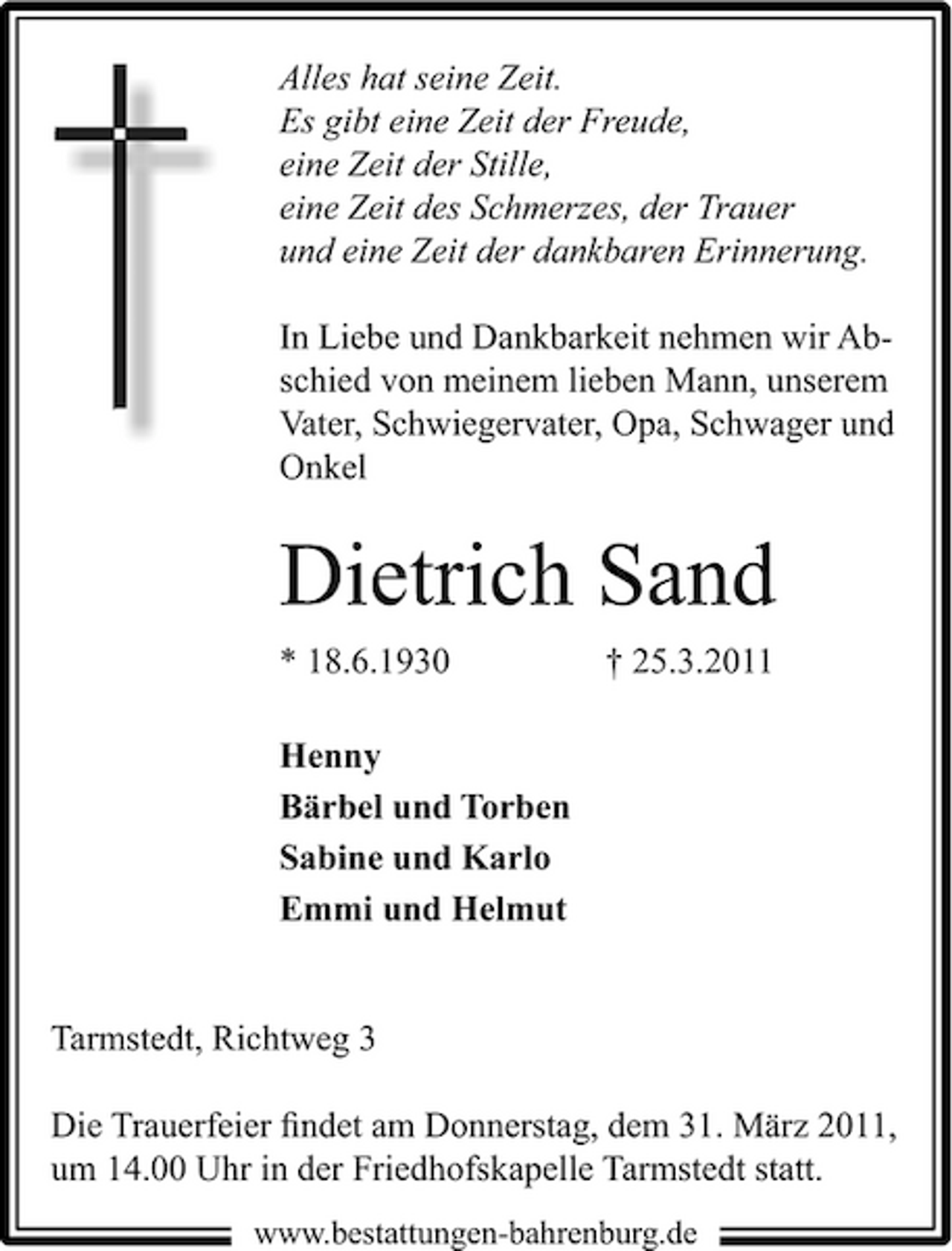 <p>Alles hat seine Zeit. Es gibt eine Zeit der Freude, eine Zeit der Stille, eine Zeit des Schmerzes, der Trauer und eine Zeit der dankbaren Erinnerung. In Liebe und Dankbarkeit nehmen wir Abschied von meinem lieben Mann, unserem Vater, Schwiegervater, Opa, Schwager und Onkel</p><p>Dietrich Sand<br />* 18.6.1930 Henny Bärbel und Torben Sabine und Karlo Emmi und Helmut † 25.3.2011</p><p>Tarmstedt, Richtweg 3 Die Trauerfeier ﬁndet am Donnerstag, dem 31. März 2011, um 14.00 Uhr in der Friedhofskapelle Tarmstedt statt.<br />www.bestattungen-bahrenburg.de</p>