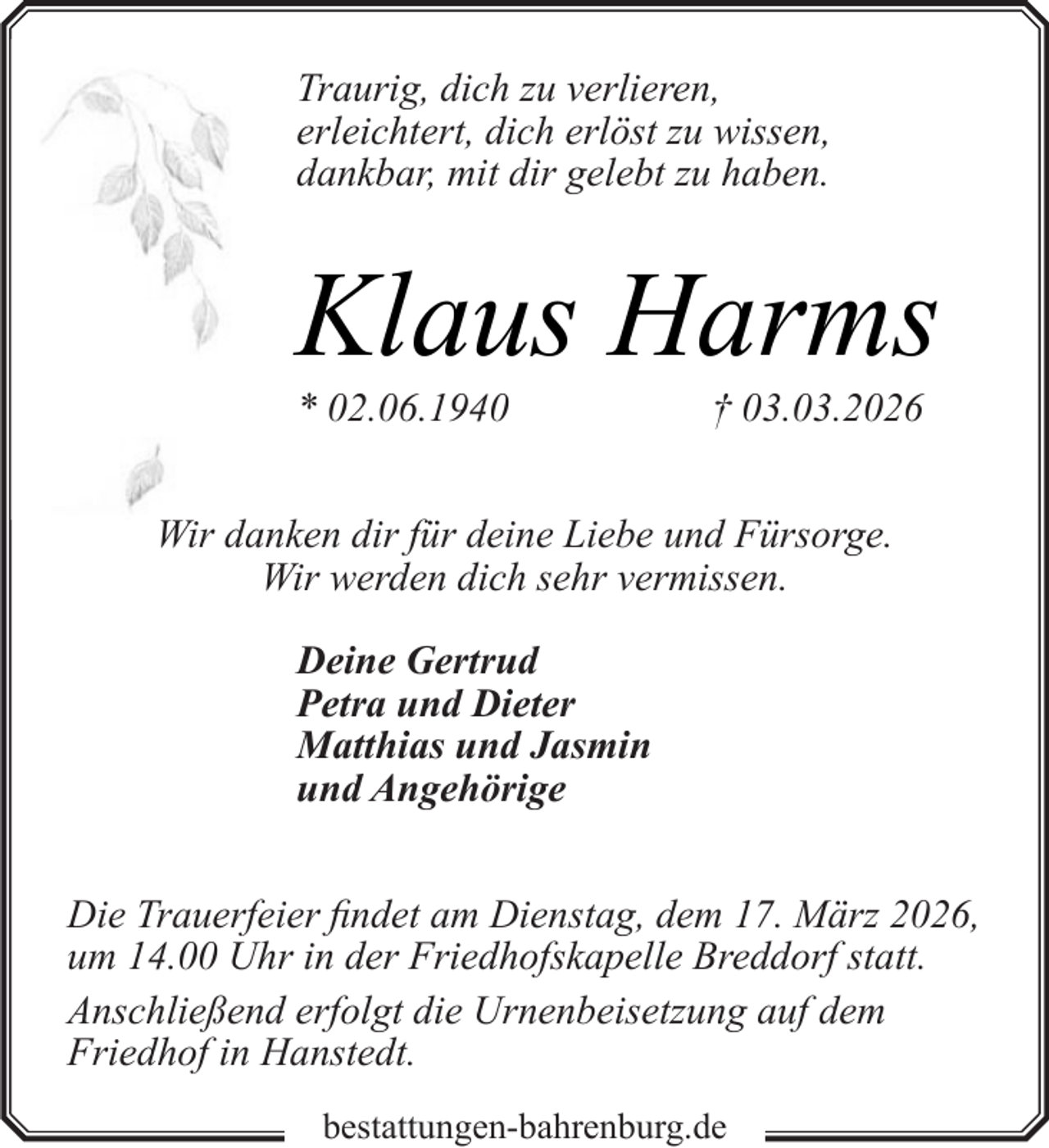 <p>Traurig, dich zu verlieren,<br />erleichtert, dich erlöst zu wissen,<br />dankbar, mit dir gelebt zu haben.</p><p>Klaus Harms</p><p>* 02.06.1940</p><p>† 03.03.2026</p><p>Wir danken dir für deine Liebe und Fürsorge.<br />Wir werden dich sehr vermissen.<br />Deine Gertrud<br />Petra und Dieter<br />Matthias und Jasmin<br />und Angehörige<br />Die Trauerfeier findet am Dienstag, dem 17. März 2026,<br />um 14.00 Uhr in der Friedhofskapelle Breddorf statt.<br />Anschließend erfolgt die Urnenbeisetzung auf dem<br />Friedhof in Hanstedt.<br />bestattungen-bahrenburg.de</p>
