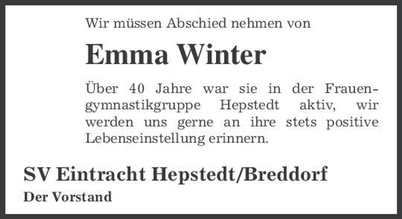 <p>Wir müssen Abschied nehmen von</p><p>Emma Winter<br />Über 40 Jahre war sie in der Frauengymnastikgruppe Hepstedt aktiv, wir werden uns gerne an ihre stets positive Lebenseinstellung erinnern.</p><p>SV Eintracht Hepstedt/Breddorf<br />Der Vorstand</p>