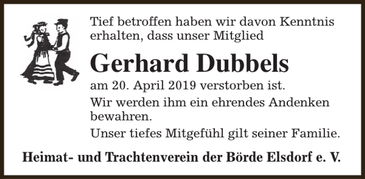 <p>Tief betroffen haben wir davon Kenntnis<br />erhalten, dass unser Mitglied</p><p>Gerhard Dubbels</p><p>am 20. April 2019 verstorben ist.<br />Wir werden ihm ein ehrendes Andenken<br />bewahren.<br />Unser tiefes Mitgefühl gilt seiner Familie.</p><p>Heimat- und Trachtenverein der Börde Elsdorf e. V.</p>
