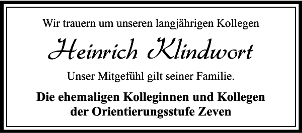 <p>Wir trauern um unseren langjährigen Kollegen</p><p>Heinrich Klindwort<br />Unser Mitgefühl gilt seiner Familie.</p><p>Die ehemaligen Kolleginnen und Kollegen<br />der Orientierungsstufe Zeven</p>