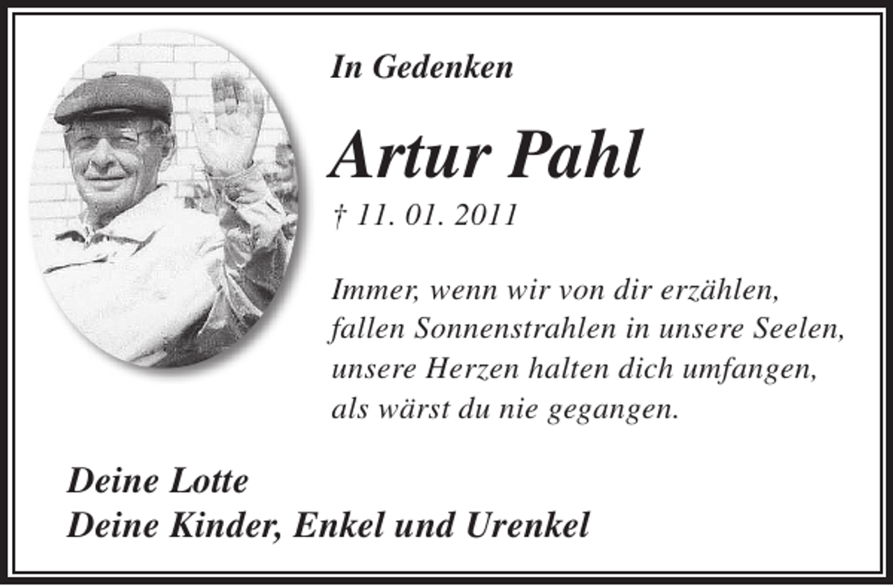 <p>In Gedenken</p><p>Artur Pahl<br />† 11. 01. 2011</p><p>Immer, wenn wir von dir erzählen,<br />fallen Sonnenstrahlen in unsere Seelen,<br />unsere Herzen halten dich umfangen,<br />als wärst du nie gegangen.</p><p>Deine Lotte<br />Deine Kinder, Enkel und Urenkel</p>
