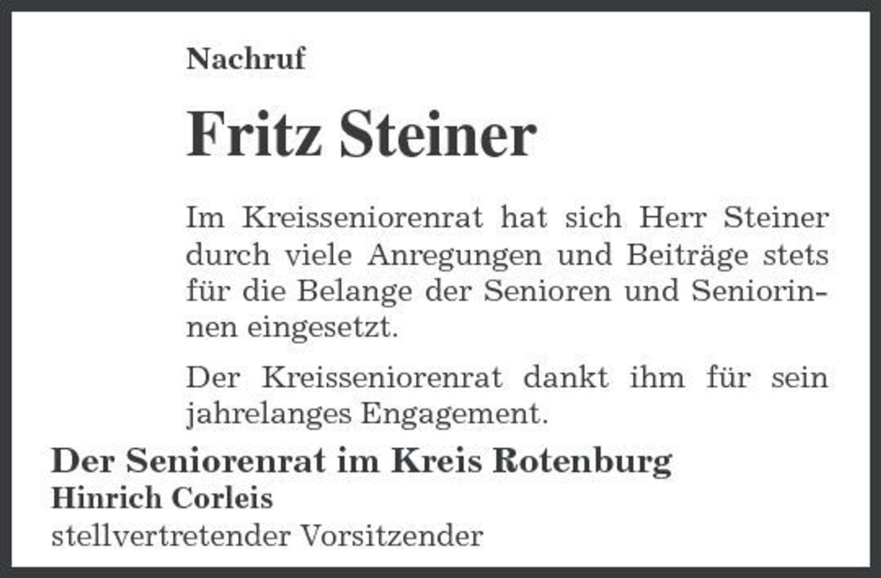 <p>Nachruf</p><p>Fritz Steiner<br />Im Kreisseniorenrat hat sich Herr Steiner durch viele Anregungen und Beiträge stets für die Belange der Senioren und Seniorinnen eingesetzt. Der Kreisseniorenrat dankt ihm für sein jahrelanges Engagement.</p><p>Der Seniorenrat im Kreis Rotenburg<br />Hinrich Corleis stellvertretender Vorsitzender</p>