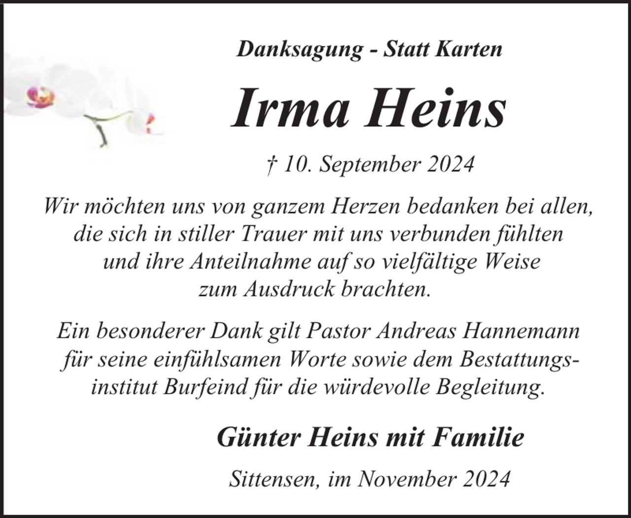 <p>Danksagung - Statt Karten</p><p>Irma Heins<br />† 10. September 2024<br />Wir möchten uns von ganzem Herzen bedanken bei allen,<br />die sich in stiller Trauer mit uns verbunden fühlten<br />und ihre Anteilnahme auf so vielfältige Weise<br />zum Ausdruck brachten.<br />Ein besonderer Dank gilt Pastor Andreas Hannemann<br />für seine einfühlsamen Worte sowie dem Bestattungsinstitut Burfeind für die würdevolle Begleitung.</p><p>Günter Heins mit Familie<br />Sittensen, im November 2024</p>