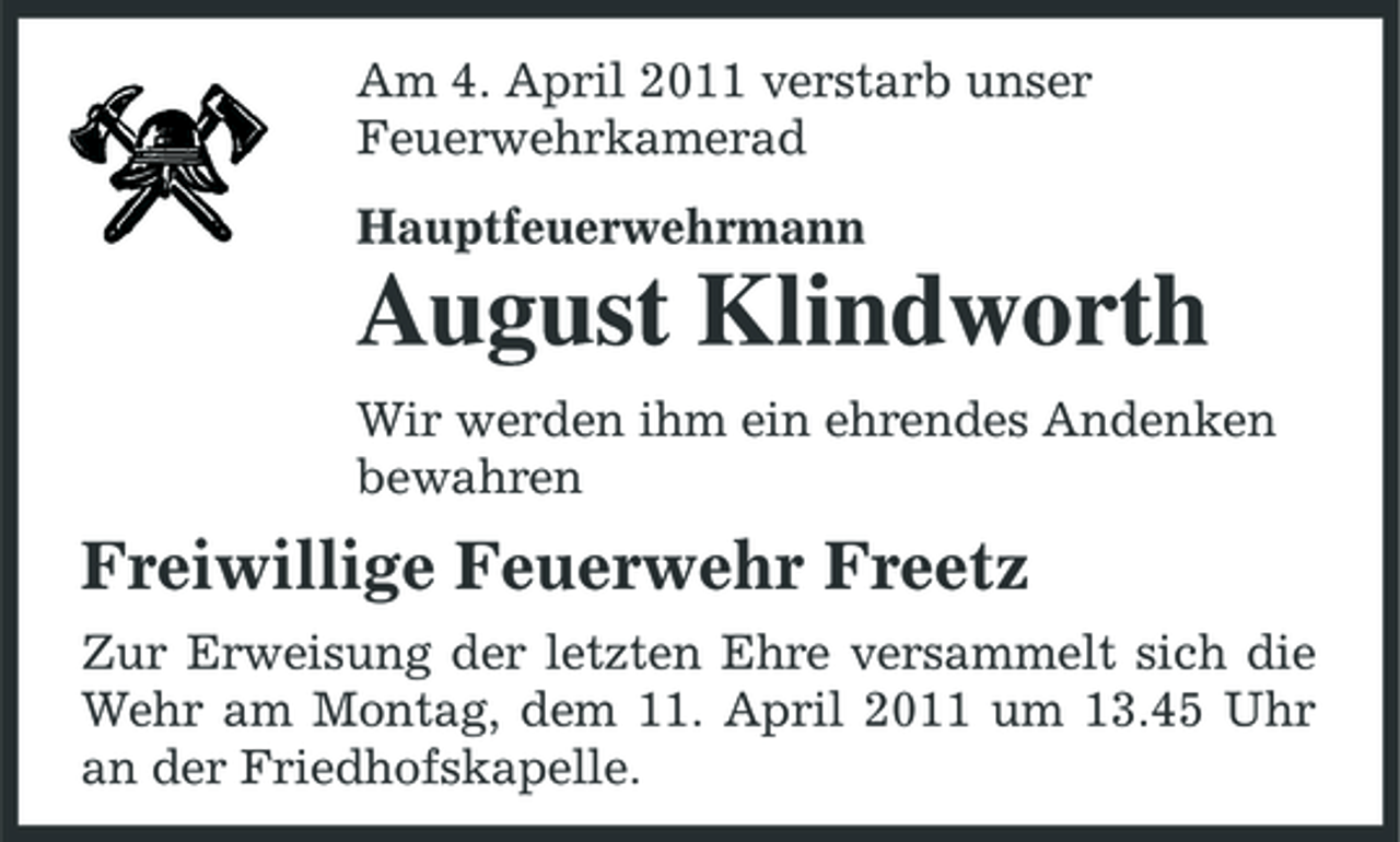 <p>Am 4. April 2011 verstarb unser Feuerwehrkamerad Hauptfeuerwehrmann</p><p>August Klindworth<br />Wir werden ihm ein ehrendes Andenken bewahren</p><p>Freiwillige Feuerwehr Freetz<br />Zur Erweisung der letzten Ehre versammelt sich die Wehr am Montag, dem 11. April 2011 um 13.45 Uhr an der Friedhofskapelle.</p>