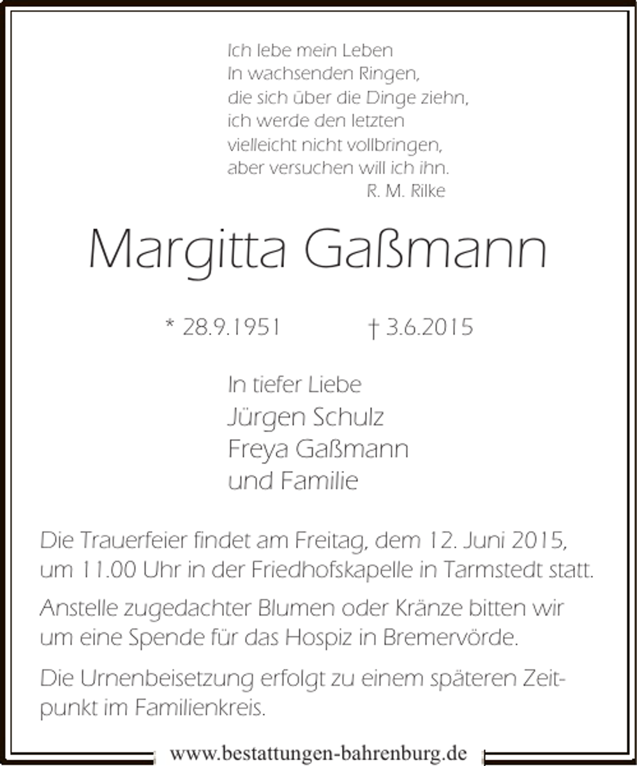 <p>Ich lebe mein Leben<br />In wachsenden Ringen,<br />die sich über die Dinge ziehn,<br />ich werde den letzten<br />vielleicht nicht vollbringen,<br />aber versuchen will ich ihn.<br />R. M. Rilke</p><p>Margitta Gaßmann<br />* 28.9.1951</p><p>† 3.6.2015</p><p>In tiefer Liebe</p><p>Jürgen Schulz<br />Freya Gaßmann<br />und Familie<br />Die Trauerfeier findet am Freitag, dem 12. Juni 2015,<br />um 11.00 Uhr in der Friedhofskapelle in Tarmstedt statt.<br />Anstelle zugedachter Blumen oder Kränze bitten wir<br />um eine Spende für das Hospiz in Bremervörde.<br />Die Urnenbeisetzung erfolgt zu einem späteren Zeitpunkt im Familienkreis.<br />www.bestattungen-bahrenburg.de</p>