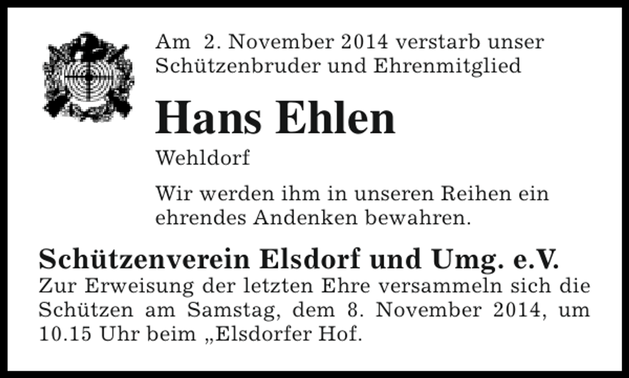 <p>Am 2. November 2014 verstarb unser<br />Schützenbruder und Ehrenmitglied</p><p>Hans Ehlen<br />Wehldorf</p><p>Wir werden ihm in unseren Reihen ein<br />ehrendes Andenken bewahren.</p><p>Schützenverein Elsdorf und Umg. e.V.</p><p>Zur Erweisung der letzten Ehre versammeln sich die<br />Schützen am Samstag, dem 8. November 2014, um<br />10.15 Uhr beim „Elsdorfer Hof.</p>