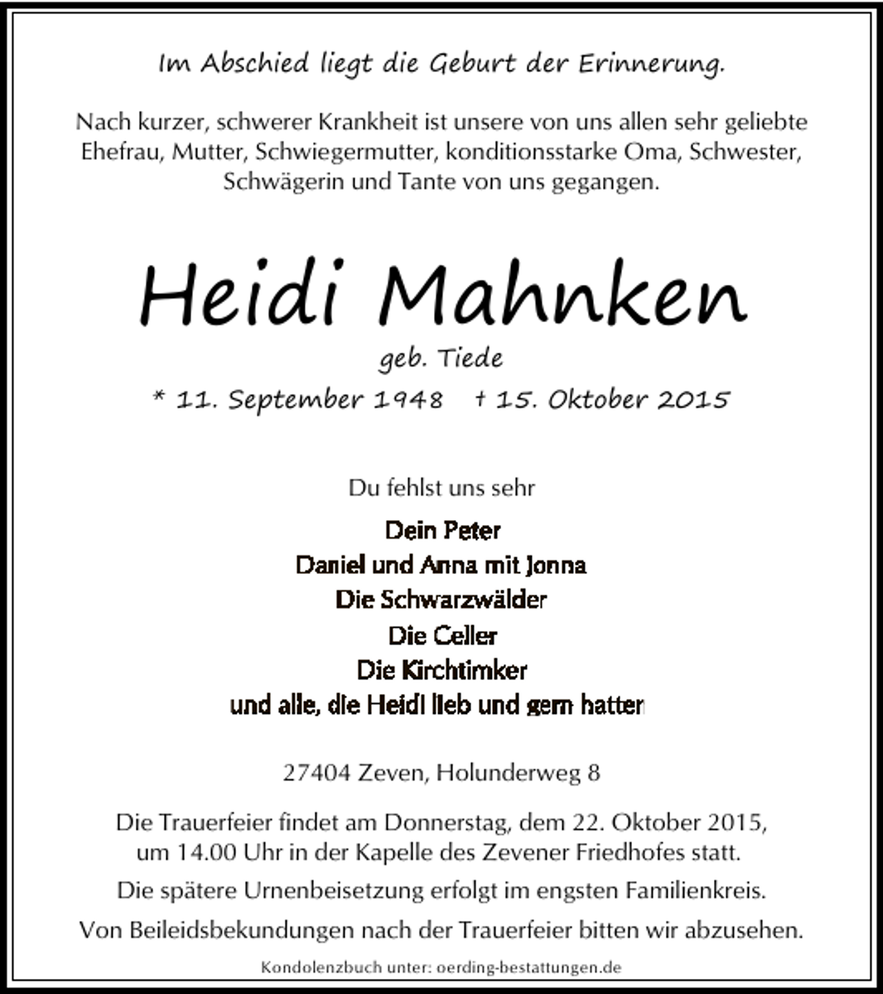 <p>Im Abschied liegt die Geburt der Erinnerung.<br />Nach kurzer, schwerer Krankheit ist unsere von uns allen sehr geliebte<br />Ehefrau, Mutter, Schwiegermutter, konditionsstarke Oma, Schwester,<br />Schwägerin und Tante von uns gegangen.</p><p>Heidi Mahnken<br />geb. Tiede</p><p>* 11. September 1948</p><p>† 15. Oktober 2015</p><p>Du fehlst uns sehr</p><p>27404 Zeven, Holunderweg 8<br />Die Trauerfeier findet am Donnerstag, dem 22. Oktober 2015,<br />um 14.00 Uhr in der Kapelle des Zevener Friedhofes statt.<br />Die spätere Urnenbeisetzung erfolgt im engsten Familienkreis.<br />Von Beileidsbekundungen nach der Trauerfeier bitten wir abzusehen.<br />Kondolenzbuch unter: oerding-bestattungen.de</p>