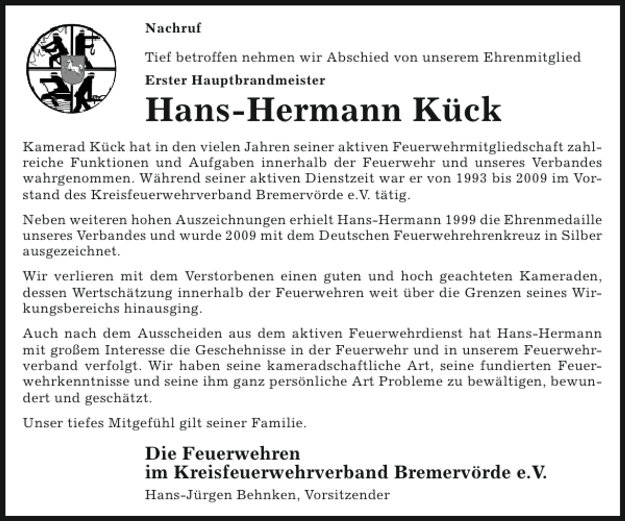 <p>Nachruf<br />Tief betroffen nehmen wir Abschied von unserem Ehrenmitglied<br />Erster Hauptbrandmeister</p><p>Hans-Hermann Kück<br />Kamerad Kück hat in den vielen Jahren seiner aktiven Feuerwehrmitgliedschaft zahlreiche Funktionen und Aufgaben innerhalb der Feuerwehr und unseres Verbandes<br />wahrgenommen. Während seiner aktiven Dienstzeit war er von 1993 bis 2009 im Vorstand des Kreisfeuerwehrverband Bremervörde e.V. tätig.<br />Neben weiteren hohen Auszeichnungen erhielt Hans-Hermann 1999 die Ehrenmedaille<br />unseres Verbandes und wurde 2009 mit dem Deutschen Feuerwehrehrenkreuz in Silber<br />ausgezeichnet.<br />Wir verlieren mit dem Verstorbenen einen guten und hoch geachteten Kameraden,<br />dessen Wertschätzung innerhalb der Feuerwehren weit über die Grenzen seines Wirkungsbereichs hinausging.<br />Auch nach dem Ausscheiden aus dem aktiven Feuerwehrdienst hat Hans-Hermann<br />mit großem Interesse die Geschehnisse in der Feuerwehr und in unserem Feuerwehrverband verfolgt. Wir haben seine kameradschaftliche Art, seine fundierten Feuerwehrkenntnisse und seine ihm ganz persönliche Art Probleme zu bewältigen, bewundert und geschätzt.<br />Unser tiefes Mitgefühl gilt seiner Familie.</p><p>Die Feuerwehren<br />im Kreisfeuerwehrverband Bremervörde e.V.<br />Hans-Jürgen Behnken, Vorsitzender</p>