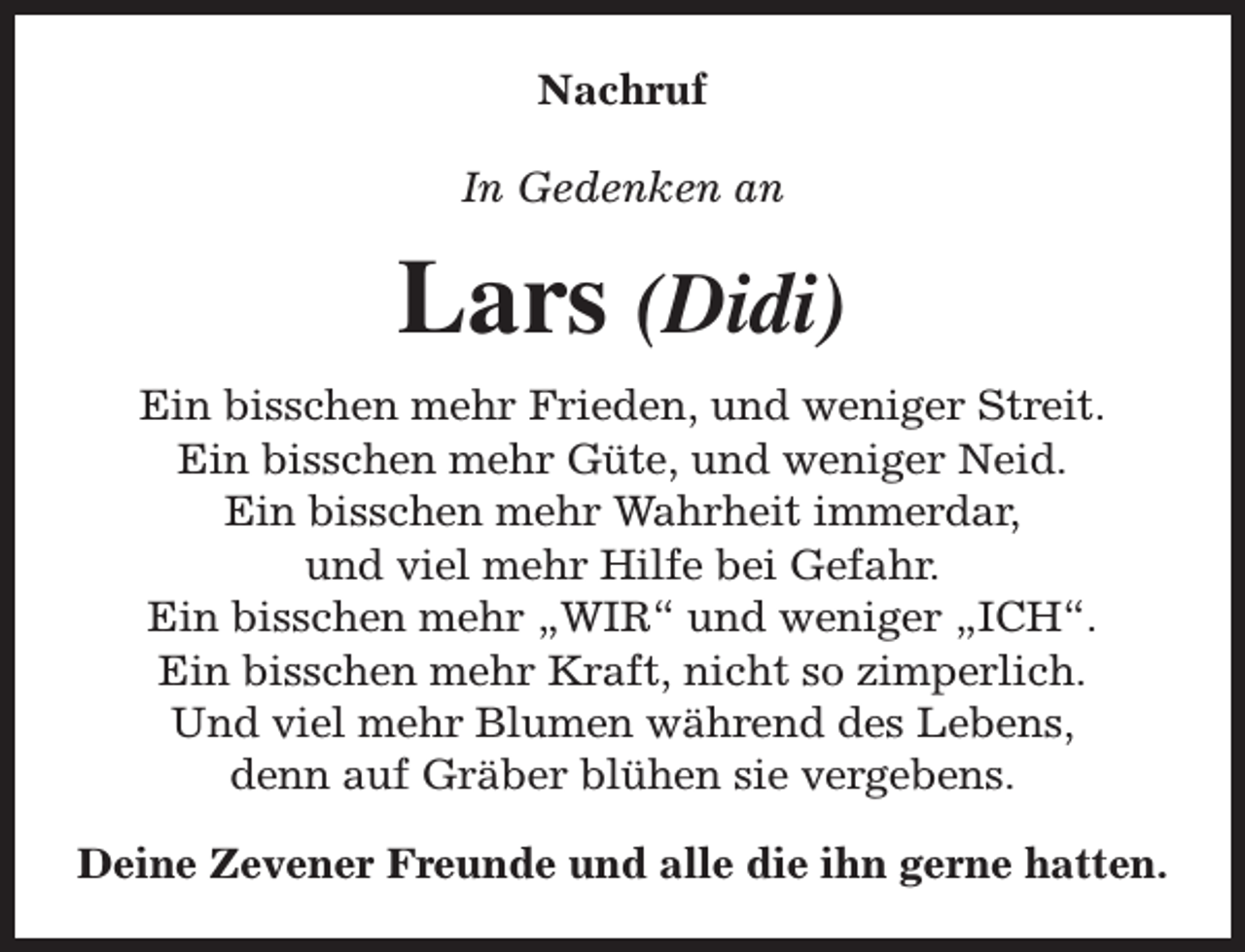<p>Nachruf<br />In Gedenken an</p><p>Lars (Didi)<br />Ein bisschen mehr Frieden, und weniger Streit.<br />Ein bisschen mehr Güte, und weniger Neid.<br />Ein bisschen mehr Wahrheit immerdar,<br />und viel mehr Hilfe bei Gefahr.<br />Ein bisschen mehr „WIR“ und weniger „ICH“.<br />Ein bisschen mehr Kraft, nicht so zimperlich.<br />Und viel mehr Blumen während des Lebens,<br />denn auf Gräber blühen sie vergebens.<br />Deine Zevener Freunde und alle die ihn gerne hatten.</p>