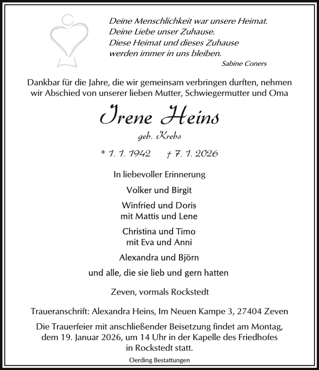 <p>Deine Menschlichkeit war unsere Heimat.<br />Deine Liebe unser Zuhause.<br />Diese Heimat und dieses Zuhause<br />werden immer in uns bleiben.<br />Sabine Coners</p><p>Dankbar für die Jahre, die wir gemeinsam verbringen durften, nehmen<br />wir Abschied von unserer lieben Mutter, Schwiegermutter und Oma</p><p>Irene Heins<br />geb. Krebs</p><p>* 1. 1. 1942</p><p>† 7. 1. 2026</p><p>In liebevoller Erinnerung</p><p>Zeven, vormals Rockstedt<br />Traueranschrift: Alexandra Heins, Im Neuen Kampe 3, 27404 Zeven<br />Die Trauerfeier mit anschließender Beisetzung findet am Montag,<br />dem 19. Januar 2026, um 14 Uhr in der Kapelle des Friedhofes<br />in Rockstedt statt.<br />Oerding Bestattungen</p>