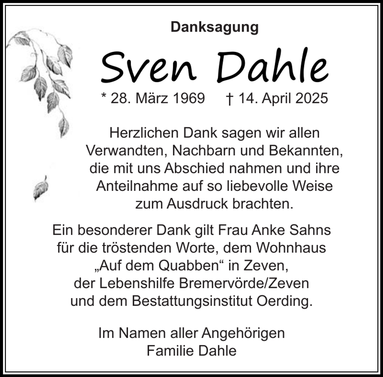 <p>Danksagung</p><p>Sven Dahle<br />* 28. März 1969</p><p>† 14. April 2025</p><p>Herzlichen Dank sagen wir allen<br />Verwandten, Nachbarn und Bekannten,<br />die mit uns Abschied nahmen und ihre<br />Anteilnahme auf so liebevolle Weise<br />zum Ausdruck brachten.<br />Ein besonderer Dank gilt Frau Anke Sahns<br />für die tröstenden Worte, dem Wohnhaus<br />„Auf dem Quabben“ in Zeven,<br />der Lebenshilfe Bremervörde/Zeven<br />und dem Bestattungsinstitut Oerding.<br />Im Namen aller Angehörigen<br />Familie Dahle</p>