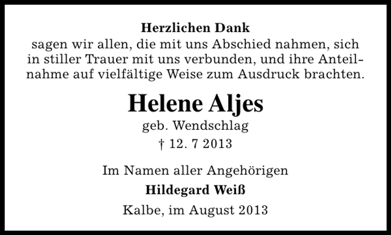 <p>Herzlichen Dank<br />sagen wir allen, die mit uns Abschied nahmen, sich<br />in stiller Trauer mit uns verbunden, und ihre Anteilnahme auf vielfältige Weise zum Ausdruck brachten.</p><p>Helene Aljes<br />geb. Wendschlag<br />† 12. 7 2013</p><p>Im Namen aller Angehörigen<br />Hildegard Weiß<br />Kalbe, im August 2013</p>