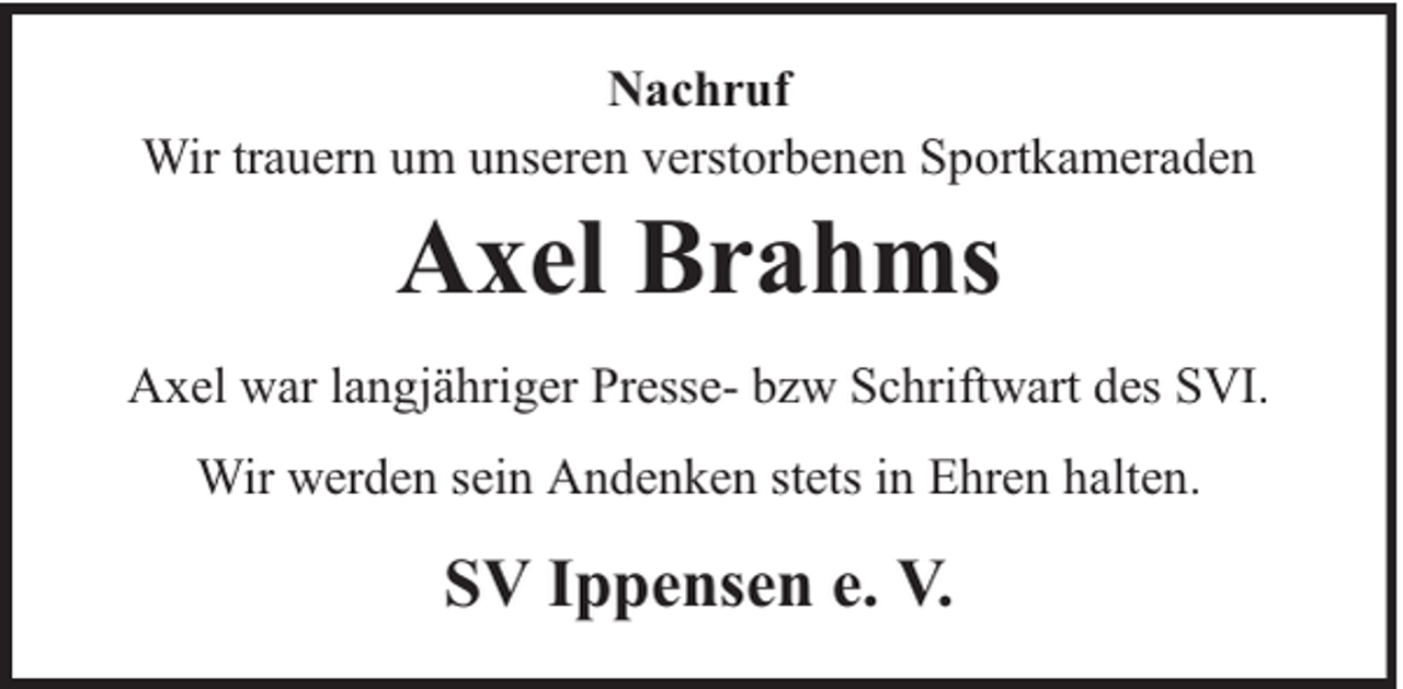 <p>Nachruf<br />Wir trauern um unseren verstorbenen Sportkameraden</p><p>Axel Brahms</p><p>Axel war langjähriger Presse- bzw Schriftwart des SVI.<br />Wir werden sein Andenken stets in Ehren halten.</p><p>SV Ippensen e. V.</p>
