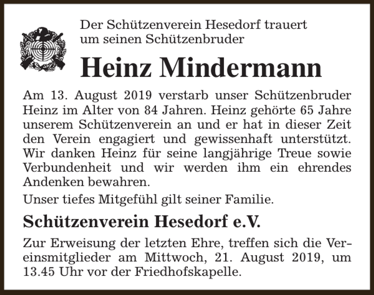 <p>Der Schützenverein Hesedorf trauert<br />um seinen Schützenbruder</p><p>Heinz Mindermann<br />Am 13. August 2019 verstarb unser Schützenbruder<br />Heinz im Alter von 84 Jahren. Heinz gehörte 65 Jahre<br />unserem Schützenverein an und er hat in dieser Zeit<br />den Verein engagiert und gewissenhaft unterstützt.<br />Wir danken Heinz für seine langjährige Treue sowie<br />Verbundenheit und wir werden ihm ein ehrendes<br />Andenken bewahren.<br />Unser tiefes Mitgefühl gilt seiner Familie.</p><p>Schützenverein Hesedorf e.V.<br />Zur Erweisung der letzten Ehre, treffen sich die Vereinsmitglieder am Mittwoch, 21. August 2019, um<br />13.45 Uhr vor der Friedhofskapelle.</p>