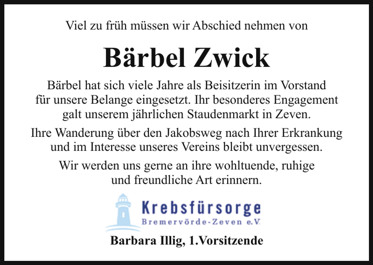 <p>Viel zu früh müssen wir Abschied nehmen von</p><p>Bärbel Zwick<br />Bärbel hat sich viele Jahre als Beisitzerin im Vorstand<br />für unsere Belange eingesetzt. Ihr besonderes Engagement<br />galt unserem jährlichen Staudenmarkt in Zeven.<br />Ihre Wanderung über den Jakobsweg nach Ihrer Erkrankung<br />und im Interesse unseres Vereins bleibt unvergessen.<br />Wir werden uns gerne an ihre wohltuende, ruhige<br />und freundliche Art erinnern.</p><p>Barbara Illig, 1.Vorsitzende</p>