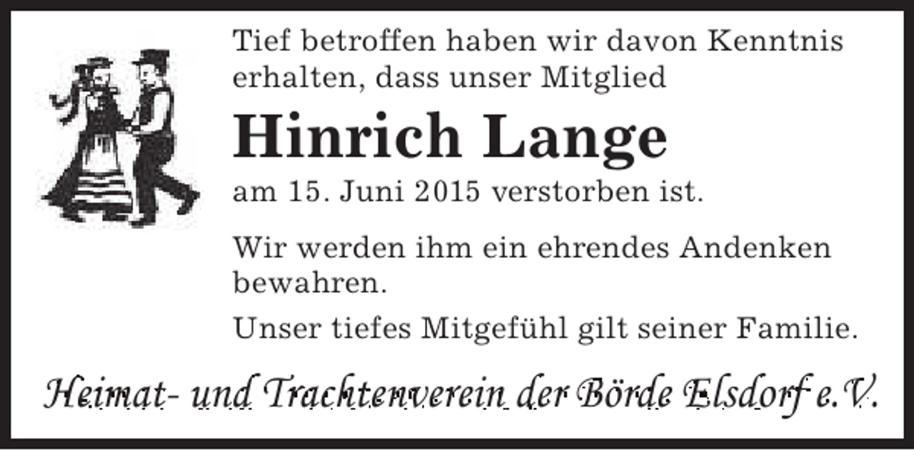 <p>Tief betroffen haben wir davon Kenntnis<br />erhalten, dass unser Mitglied</p><p>Hinrich Lange</p><p>am 15. Juni 2015 verstorben ist.<br />Wir werden ihm ein ehrendes Andenken<br />bewahren.<br />Unser tiefes Mitgefühl gilt seiner Familie.</p><p>Heimat- und Trachtenverein der Börde Elsdorf e.V.</p>