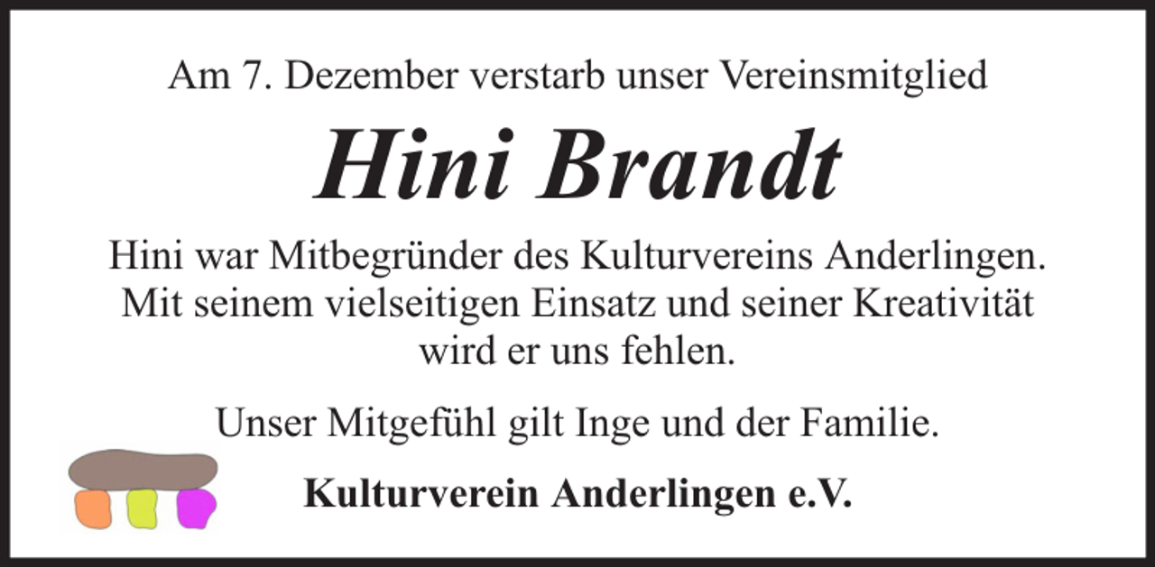 <p>Am 7. Dezember verstarb unser Vereinsmitglied</p><p>Hini Brandt</p><p>Hini war Mitbegründer des Kulturvereins Anderlingen.<br />Mit seinem vielseitigen Einsatz und seiner Kreativität<br />wird er uns fehlen.<br />Unser Mitgefühl gilt Inge und der Familie.<br />Kulturverein Anderlingen e.V.</p>
