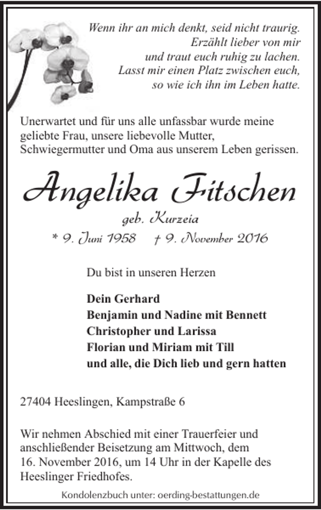 <p>Wenn ihr an mich denkt, seid nicht traurig.<br />Erzählt lieber von mir<br />und traut euch ruhig zu lachen.<br />Lasst mir einen Platz zwischen euch,<br />so wie ich ihn im Leben hatte.<br />Unerwartet und für uns alle unfassbar wurde meine<br />geliebte Frau, unsere liebevolle Mutter,<br />Schwiegermutter und Oma aus unserem Leben gerissen.</p><p>Angelika Fitschen<br />geb. Kurzeia</p><p>* 9. Juni 1958</p><p>† 9. November 2016</p><p>Du bist in unseren Herzen<br />Dein Gerhard<br />Benjamin und Nadine mit Bennett<br />Christopher und Larissa<br />Florian und Miriam mit Till<br />und alle, die Dich lieb und gern hatten<br />27404 Heeslingen, Kampstraße 6<br />Wir nehmen Abschied mit einer Trauerfeier und<br />anschließender Beisetzung am Mittwoch, dem<br />16. November 2016, um 14 Uhr in der Kapelle des<br />Heeslinger Friedhofes.<br />Kondolenzbuch unter: oerding-bestattungen.de</p>