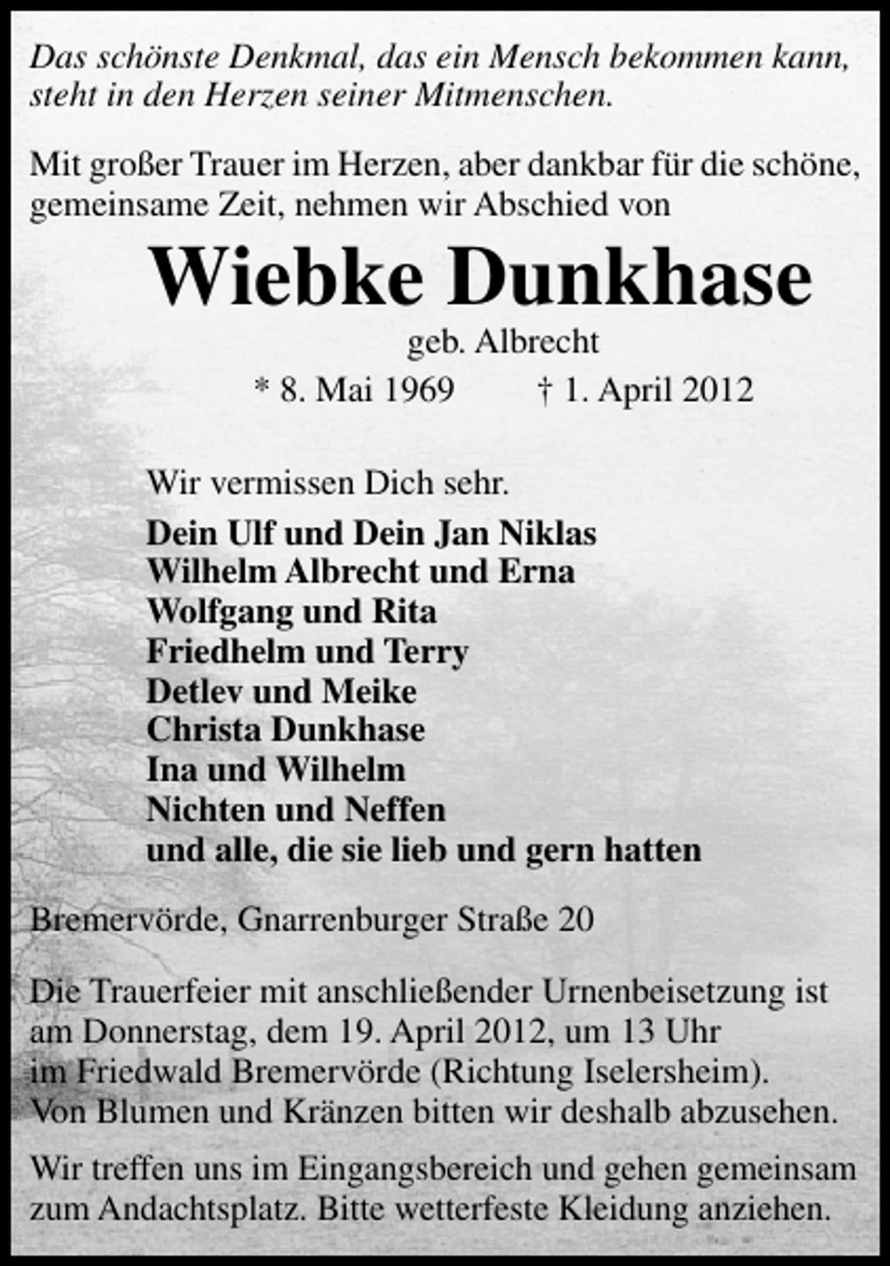 <p>Das schönste Denkmal, das ein Mensch bekommen kann,<br />steht in den Herzen seiner Mitmenschen.<br />Mit großer Trauer im Herzen, aber dankbar für die schöne,<br />gemeinsame Zeit, nehmen wir Abschied von</p><p>Wiebke Dunkhase<br />geb. Albrecht<br />* 8. Mai 1969<br />† 1. April 2012</p><p>Wir vermissen Dich sehr.<br />Dein Ulf und Dein Jan Niklas<br />Wilhelm Albrecht und Erna<br />Wolfgang und Rita<br />Friedhelm und Terry<br />Detlev und Meike<br />Christa Dunkhase<br />Ina und Wilhelm<br />Nichten und Neffen<br />und alle, die sie lieb und gern hatten<br />Bremervörde, Gnarrenburger Straße 20<br />Die Trauerfeier mit anschließender Urnenbeisetzung ist<br />am Donnerstag, dem 19. April 2012, um 13 Uhr<br />im Friedwald Bremervörde (Richtung Iselersheim).<br />Von Blumen und Kränzen bitten wir deshalb abzusehen.<br />Wir treffen uns im Eingangsbereich und gehen gemeinsam<br />zum Andachtsplatz. Bitte wetterfeste Kleidung anziehen.</p>