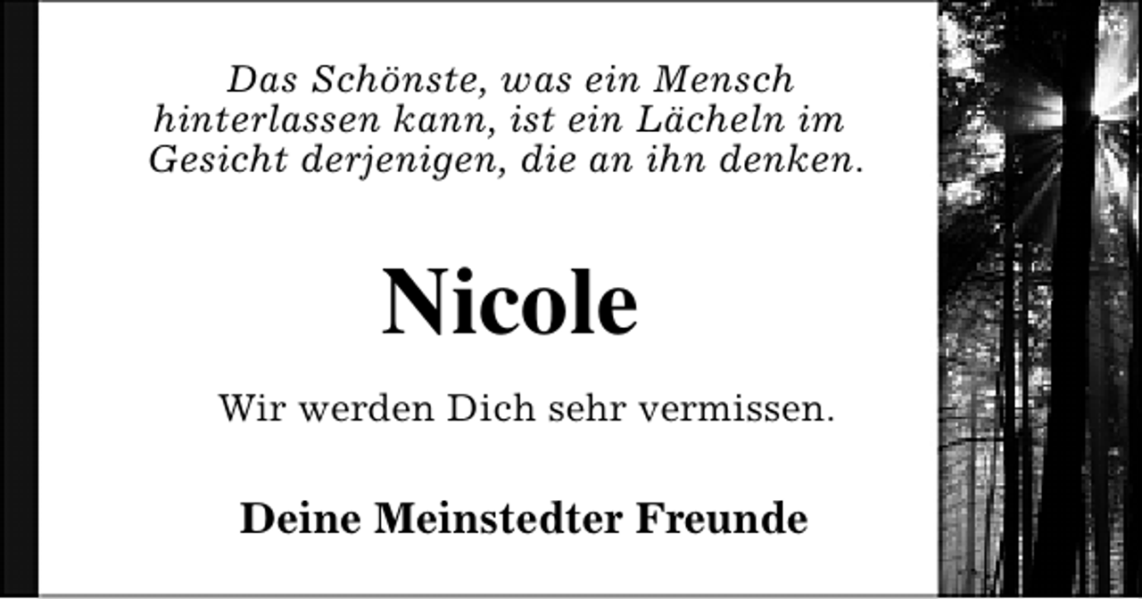 <p>Das Schönste, was ein Mensch<br />hinterlassen kann, ist ein Lächeln im<br />Gesicht derjenigen, die an ihn denken.</p><p>Nicole<br />Wir werden Dich sehr vermissen.</p><p>Deine Meinstedter Freunde</p>