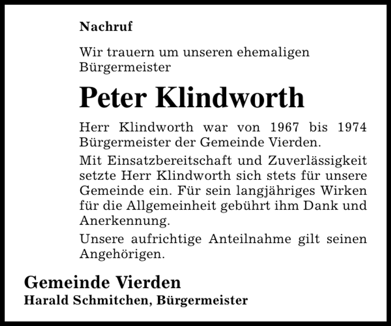 <p>Nachruf<br />Wir trauern um unseren ehemaligen<br />Bürgermeister</p><p>Peter Klindworth<br />Herr Klindworth war von 1967 bis 1974<br />Bürgermeister der Gemeinde Vierden.<br />Mit Einsatzbereitschaft und Zuverlässigkeit<br />setzte Herr Klindworth sich stets für unsere<br />Gemeinde ein. Für sein langjähriges Wirken<br />für die Allgemeinheit gebührt ihm Dank und<br />Anerkennung.<br />Unsere aufrichtige Anteilnahme gilt seinen<br />Angehörigen.</p><p>Gemeinde Vierden</p><p>Harald Schmitchen, Bürgermeister</p>