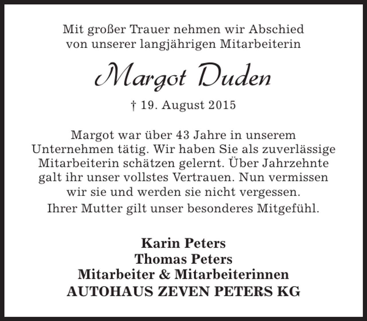 <p>Mit großer Trauer nehmen wir Abschied<br />von unserer langjährigen Mitarbeiterin</p><p>Margot Duden<br />† 19. August 2015<br />Margot war über 43 Jahre in unserem<br />Unternehmen tätig. Wir haben Sie als zuverlässige<br />Mitarbeiterin schätzen gelernt. Über Jahrzehnte<br />galt ihr unser vollstes Vertrauen. Nun vermissen<br />wir sie und werden sie nicht vergessen.<br />Ihrer Mutter gilt unser besonderes Mitgefühl.</p><p>Karin Peters<br />Thomas Peters<br />Mitarbeiter &amp; Mitarbeiterinnen<br />AUTOHAUS ZEVEN PETERS KG</p>