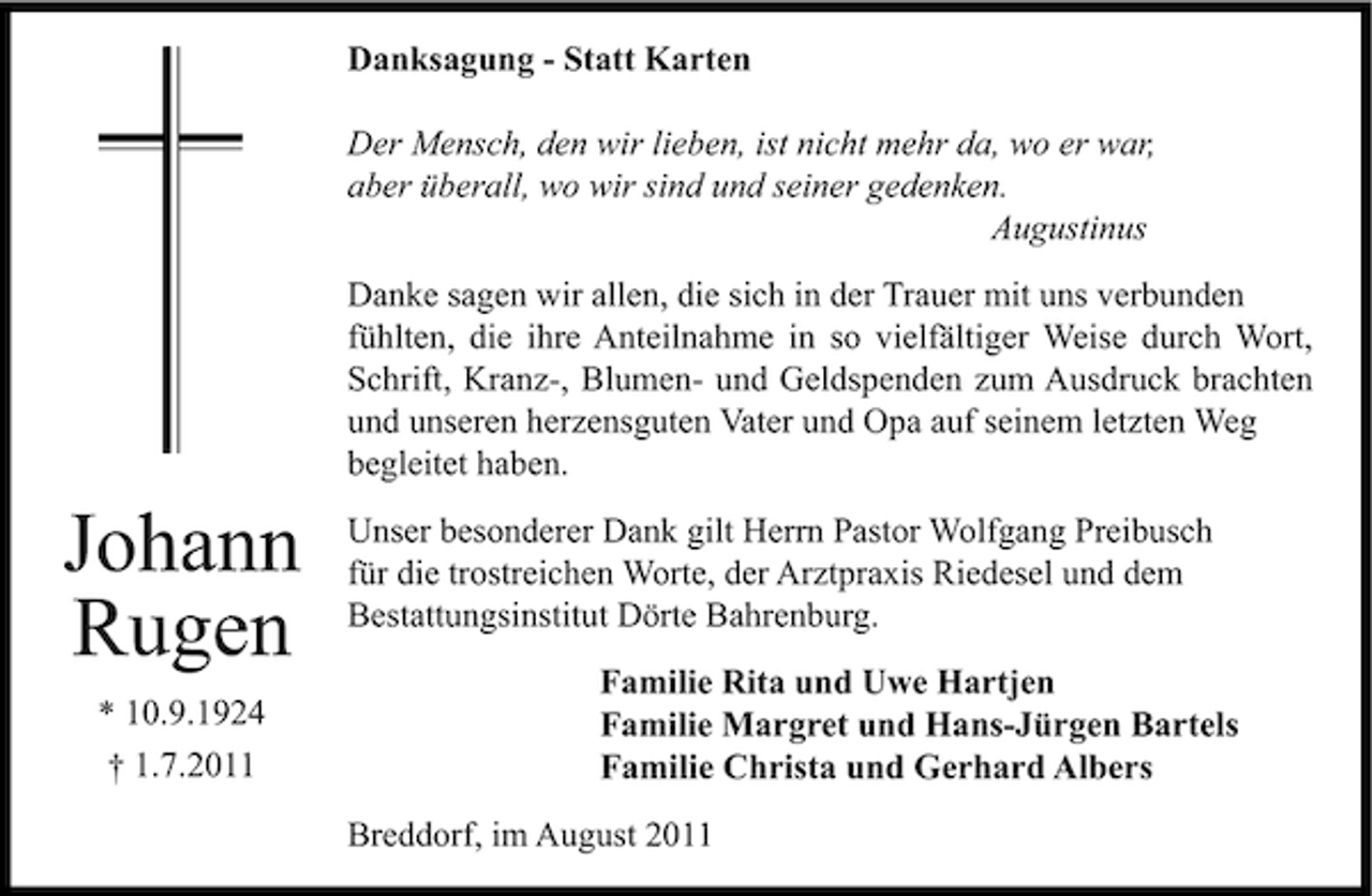 <p>Danksagung - Statt Karten<br />Der Mensch, den wir lieben, ist nicht mehr da, wo er war,<br />aber überall, wo wir sind und seiner gedenken.<br />Augustinus<br />Danke sagen wir allen, die sich in der Trauer mit uns verbunden<br />fühlten, die ihre Anteilnahme in so vielfältiger Weise durch Wort,<br />Schrift, Kranz-, Blumen- und Geldspenden zum Ausdruck brachten<br />und unseren herzensguten Vater und Opa auf seinem letzten Weg<br />begleitet haben.</p><p>Johann<br />Rugen<br />* 10.9.1924<br />† 1.7.2011</p><p>Unser besonderer Dank gilt Herrn Pastor Wolfgang Preibusch<br />für die trostreichen Worte, der Arztpraxis Riedesel und dem<br />Bestattungsinstitut Dörte Bahrenburg.<br />Familie Rita und Uwe Hartjen<br />Familie Margret und Hans-Jürgen Bartels<br />Familie Christa und Gerhard Albers<br />Breddorf, im August 2011</p>