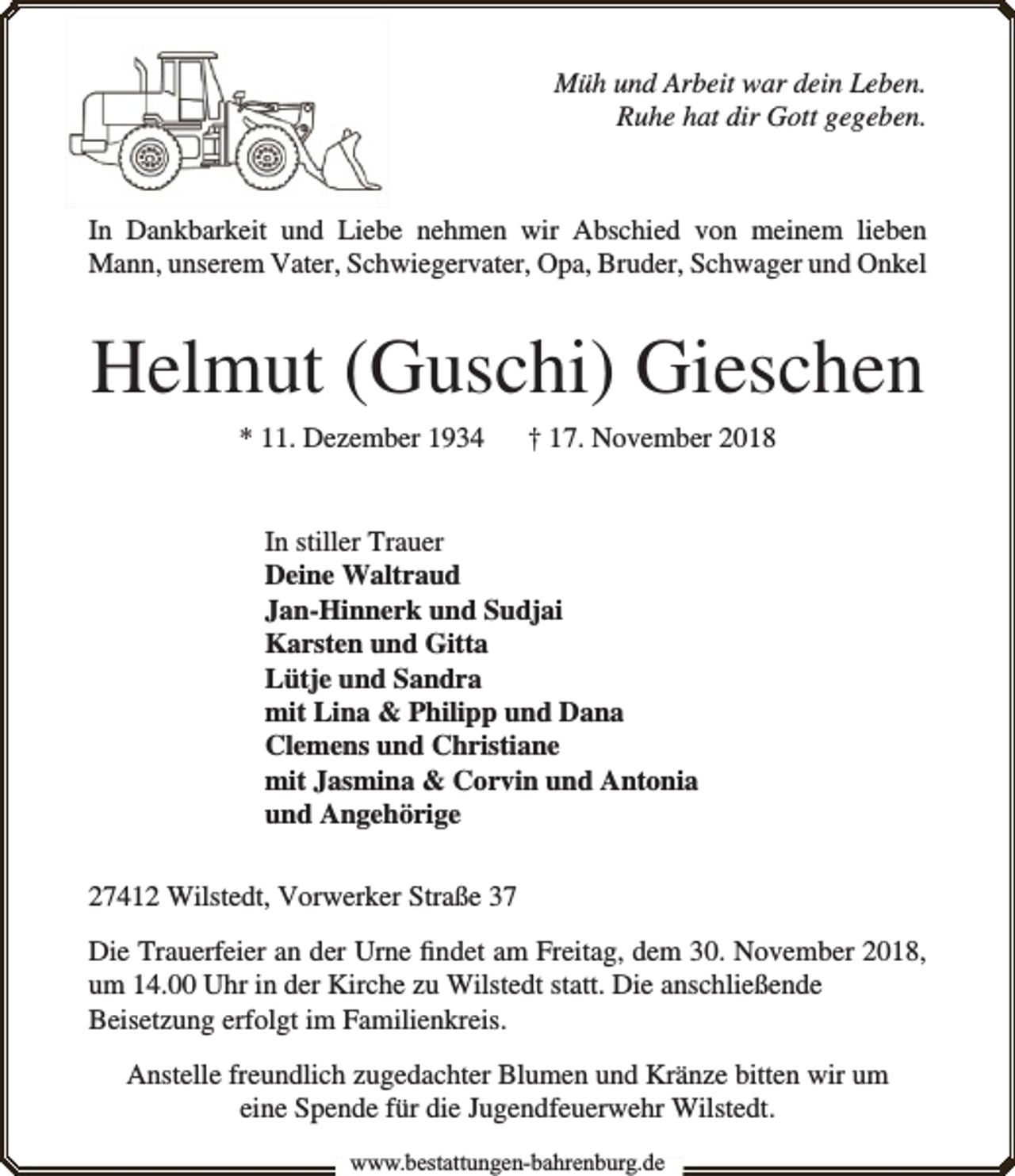 <p>Müh und Arbeit war dein Leben.<br />Ruhe hat dir Gott gegeben.</p><p>In Dankbarkeit und Liebe nehmen wir Abschied von meinem lieben<br />Mann, unserem Vater, Schwiegervater, Opa, Bruder, Schwager und Onkel</p><p>Helmut (Guschi) Gieschen<br />* 11. Dezember 1934</p><p>† 17. November 2018</p><p>In stiller Trauer<br />Deine Waltraud<br />Jan-Hinnerk und Sudjai<br />Karsten und Gitta<br />Lütje und Sandra<br />mit Lina &amp; Philipp und Dana<br />Clemens und Christiane<br />mit Jasmina &amp; Corvin und Antonia<br />und Angehörige<br />27412 Wilstedt, Vorwerker Straße 37<br />Die Trauerfeier an der Urne ﬁndet am Freitag, dem 30. November 2018,<br />um 14.00 Uhr in der Kirche zu Wilstedt statt. Die anschließende<br />Beisetzung erfolgt im Familienkreis.<br />Anstelle freundlich zugedachter Blumen und Kränze bitten wir um<br />eine Spende für die Jugendfeuerwehr Wilstedt.<br />www.bbestattungen-bbahhrenbburg.dde</p>