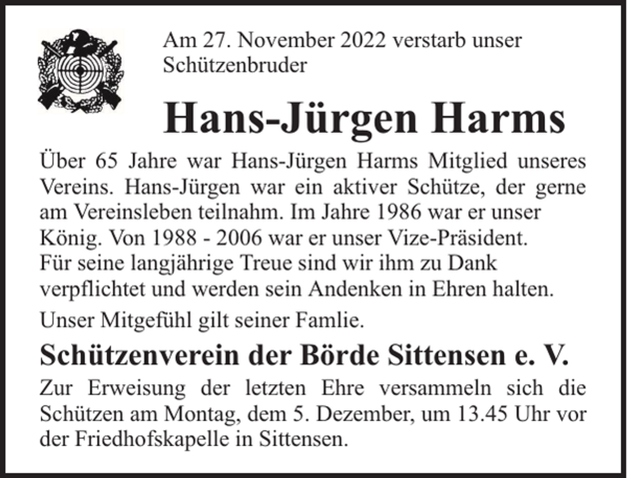 <p>Am 27. November 2022 verstarb unser<br />Schützenbruder</p><p>Hans-Jürgen Harms</p><p>Über 65 Jahre war Hans-Jürgen Harms Mitglied unseres<br />Vereins. Hans-Jürgen war ein aktiver Schütze, der gerne<br />am Vereinsleben teilnahm. Im Jahre 1986 war er unser<br />König. Von 1988 - 2006 war er unser Vize-Präsident.<br />Für seine langjährige Treue sind wir ihm zu Dank<br />verpflichtet und werden sein Andenken in Ehren halten.<br />Unser Mitgefühl gilt seiner Famlie.</p><p>Schützenverein der Börde Sittensen e. V.</p><p>Zur Erweisung der letzten Ehre versammeln sich die<br />Schützen am Montag, dem 5. Dezember, um 13.45 Uhr vor<br />der Friedhofskapelle in Sittensen.</p>