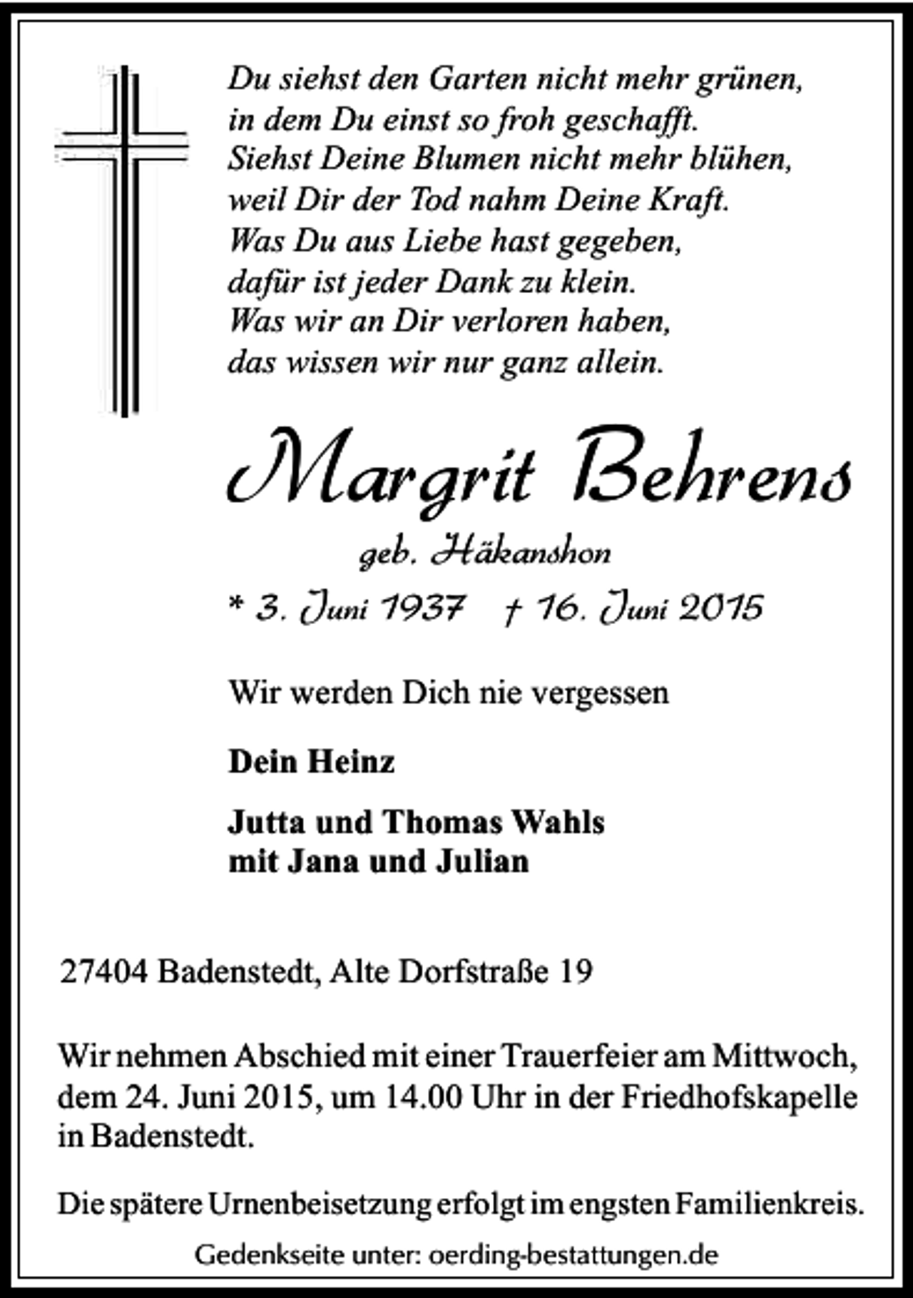 <p>Du siehst den Garten nicht mehr grünen,<br />in dem Du einst so froh geschafft.<br />Siehst Deine Blumen nicht mehr blühen,<br />weil Dir der Tod nahm Deine Kraft.<br />Was Du aus Liebe hast gegeben,<br />dafür ist jeder Dank zu klein.<br />Was wir an Dir verloren haben,<br />das wissen wir nur ganz allein.</p><p>Margrit Behrens<br />geb. Häkanshon</p><p>* 3. Juni 1937 † 16. Juni 2015<br />Wir werden Dich nie vergessen<br />Dein Heinz<br />Jutta und Thomas Wahls<br />mit Jana und Julian<br />27404 Badenstedt, Alte Dorfstraße 19<br />Wir nehmen Abschied mit einer Trauerfeier am Mittwoch,<br />dem 24. Juni 2015, um 14.00 Uhr in der Friedhofskapelle<br />in Badenstedt.<br />Die spätere Urnenbeisetzung erfolgt im engsten Familienkreis.<br />Gedenkseite unter: oerding-bestattungen.de</p>