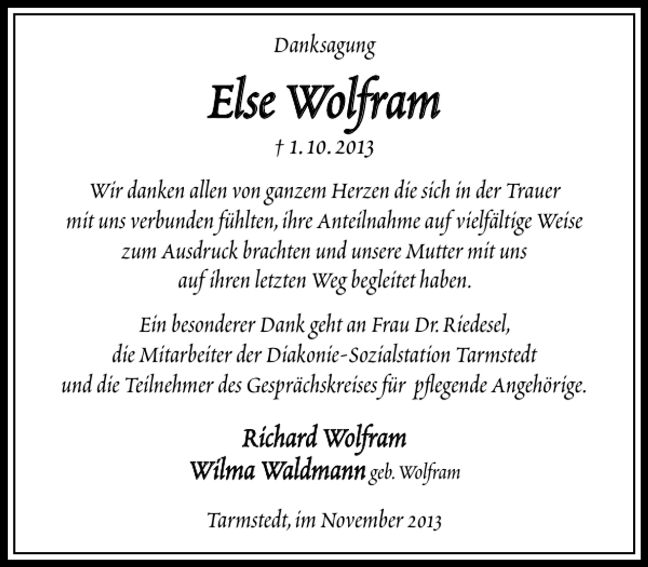 <p>Danksagung</p><p>Else Wolfram<br />† 1.10.2013</p><p>Wir danken allen von ganzem Herzen die sich in der Trauer<br />mit uns verbunden fühlten,ihre Anteilnahme auf vielfältige Weise<br />zum Ausdruck brachten und unsere Mutter mit uns<br />auf ihren letzten Weg begleitet haben.<br />Ein besonderer Dank geht an Frau Dr.Riedesel,<br />die Mitarbeiter der Diakonie-Sozialstation Tarmstedt<br />und die Teilnehmer des Gesprächskreises für pﬂegende Angehörige.</p><p>Richard Wolfram<br />Wilma Waldmann geb.Wolfram<br />Tarmstedt,im November 2013</p>