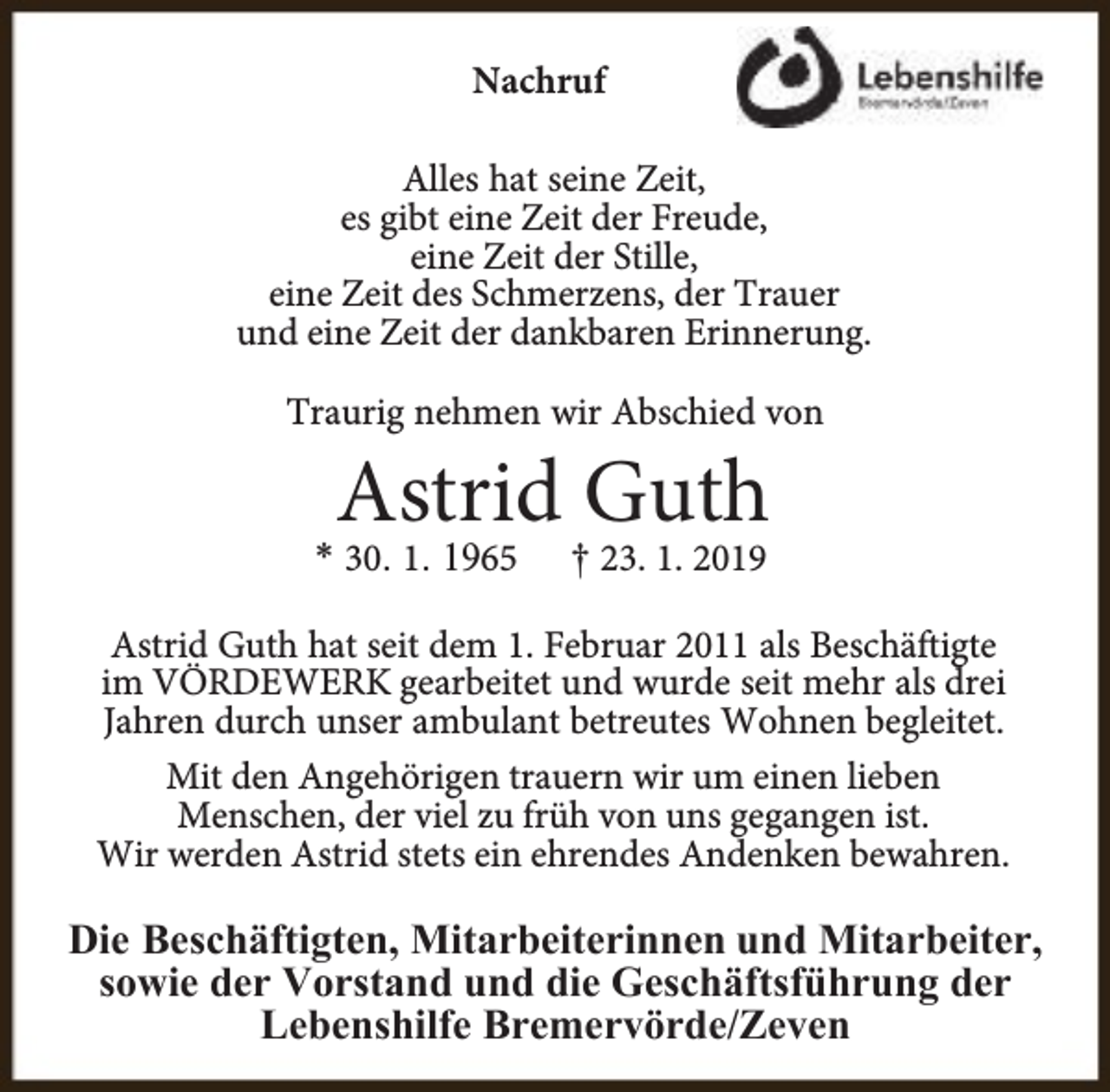 <p>Nachruf<br />Alles hat seine Zeit,<br />es gibt eine Zeit der Freude,<br />eine Zeit der Stille,<br />eine Zeit des Schmerzens, der Trauer<br />und eine Zeit der dankbaren Erinnerung.<br />Traurig nehmen wir Abschied von</p><p>Astrid Guth</p><p>* 30. 1. 1965</p><p>† 23. 1. 2019</p><p>Astrid Guth hat seit dem 1. Februar 2011 als Beschäftigte<br />im VÖRDEWERK gearbeitet und wurde seit mehr als drei<br />Jahren durch unser ambulant betreutes Wohnen begleitet.<br />Mit den Angehörigen trauern wir um einen lieben<br />Menschen, der viel zu früh von uns gegangen ist.<br />Wir werden Astrid stets ein ehrendes Andenken bewahren.</p><p>Die Beschäftigten, Mitarbeiterinnen und Mitarbeiter,<br />sowie der Vorstand und die Geschäftsführung der<br />Lebenshilfe Bremervörde/Zeven</p>