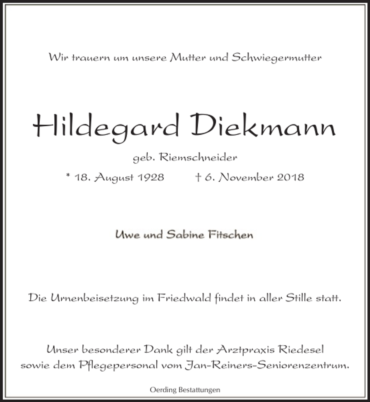 <p>Wir trauern um unsere Mutter und Schwiegermutter</p><p>Hildegard Diekmann<br />geb. Riemschneider<br />* 18. August 1928</p><p>† 6. November 2018</p><p>Die Urnenbeisetzung im Friedwald findet in aller Stille statt.</p><p>Unser besonderer Dank gilt der Arztpraxis Riedesel<br />sowie dem Pflegepersonal vom Jan-Reiners-Seniorenzentrum.<br />Oerding Bestattungen</p>