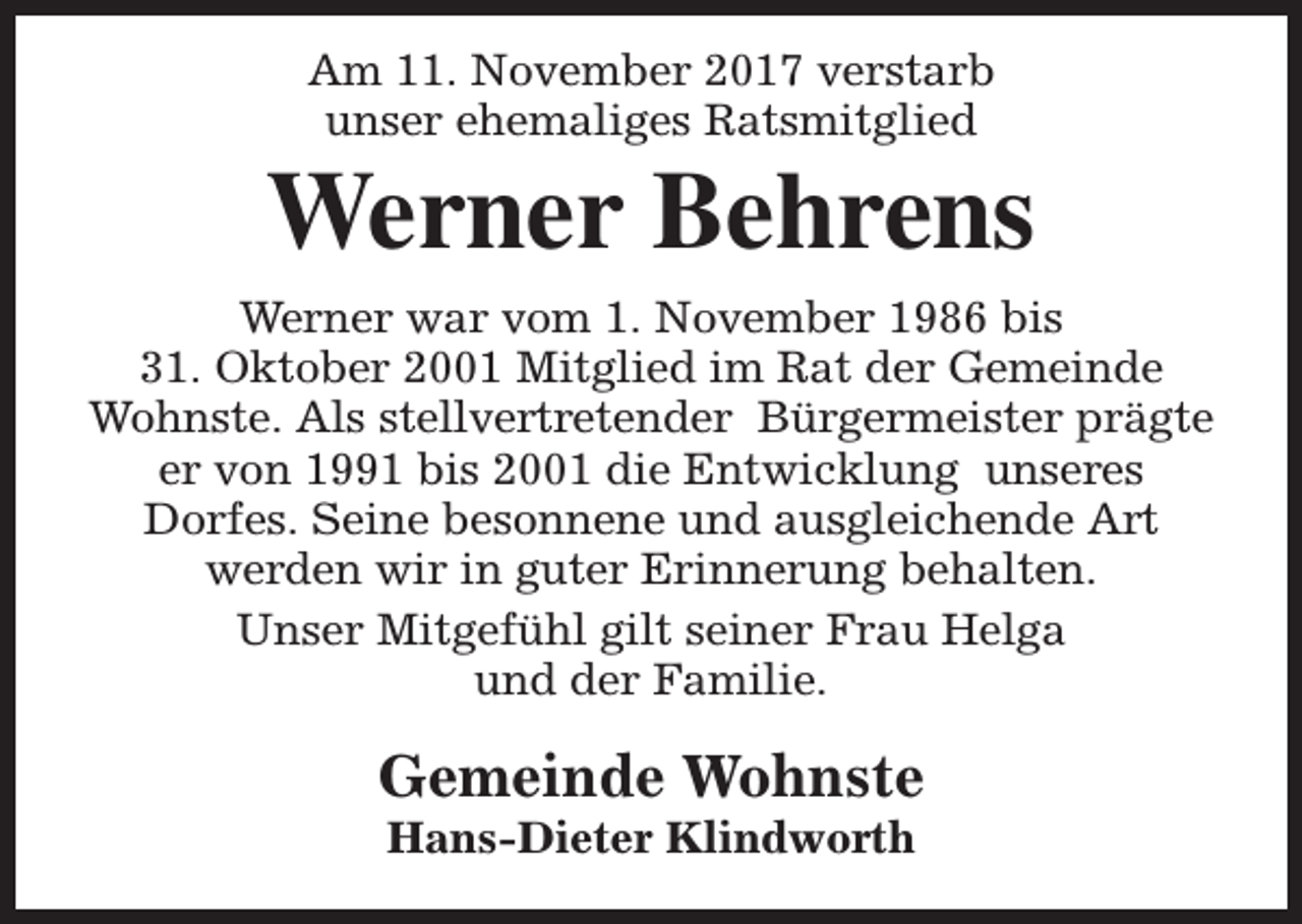 <p>Am 11. November 2017 verstarb<br />unser ehemaliges Ratsmitglied</p><p>Werner Behrens<br />Werner war vom 1. November 1986 bis<br />31. Oktober 2001 Mitglied im Rat der Gemeinde<br />Wohnste. Als stellvertretender Bürgermeister prägte<br />er von 1991 bis 2001 die Entwicklung unseres<br />Dorfes. Seine besonnene und ausgleichende Art<br />werden wir in guter Erinnerung behalten.<br />Unser Mitgefühl gilt seiner Frau Helga<br />und der Familie.</p><p>Gemeinde Wohnste<br />Hans-Dieter Klindworth</p>