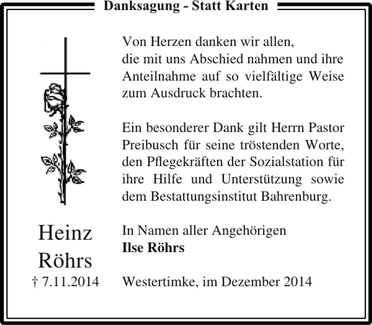 <p>Danksagung - Statt Karten<br />Von Herzen danken wir allen,<br />die mit uns Abschied nahmen und ihre<br />Anteilnahme auf so vielfältige Weise<br />zum Ausdruck brachten.<br />Ein besonderer Dank gilt Herrn Pastor<br />Preibusch für seine tröstenden Worte,<br />den Pﬂegekräften der Sozialstation für<br />ihre Hilfe und Unterstützung sowie<br />dem Bestattungsinstitut Bahrenburg.</p><p>Heinz<br />Röhrs</p><p>† 7.11.2014</p><p>In Namen aller Angehörigen<br />Ilse Röhrs<br />Westertimke, im Dezember 2014</p>