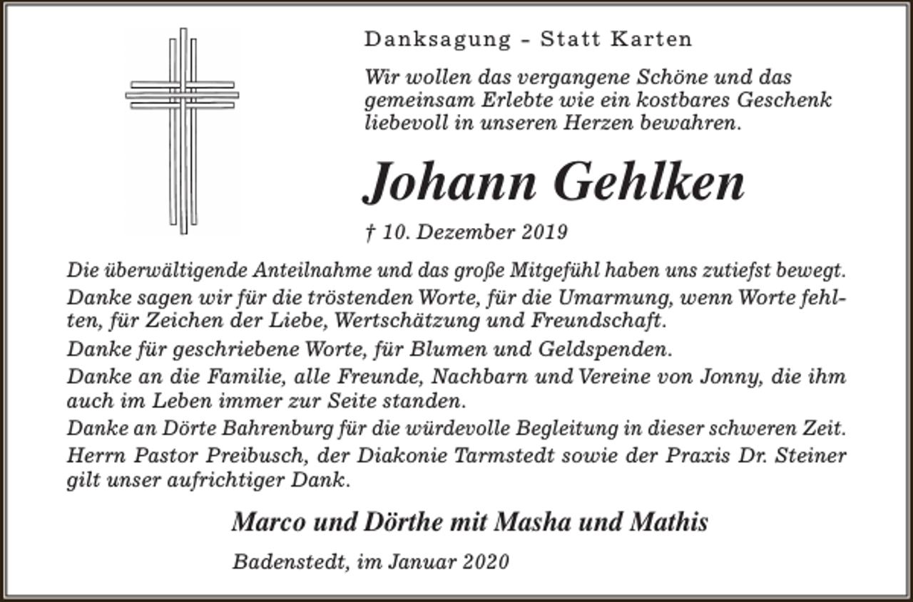 <p>D a n k s a g u n g - S t a t t K a rt e n<br />Wir wollen das vergangene Schöne und das<br />gemeinsam Erlebte wie ein kostbares Geschenk<br />liebevoll in unseren Herzen bewahren.</p><p>Johann Gehlken</p><p>† 10. Dezember 2019</p><p>Die überwältigende Anteilnahme und das große Mitgefühl haben uns zutiefst bewegt.<br />Danke sagen wir für die tröstenden Worte, für die Umarmung, wenn Worte fehlten, für Zeichen der Liebe, Wertschätzung und Freundschaft.<br />Danke für geschriebene Worte, für Blumen und Geldspenden.<br />Danke an die Familie, alle Freunde, Nachbarn und Vereine von Jonny, die ihm<br />auch im Leben immer zur Seite standen.<br />Danke an Dörte Bahrenburg für die würdevolle Begleitung in dieser schweren Zeit.<br />Herrn Pastor Preibusch, der Diakonie Tarmstedt sowie der Praxis Dr. Steiner<br />gilt unser aufrichtiger Dank.</p><p>Marco und Dörthe mit Masha und Mathis<br />Badenstedt, im Januar 2020</p>
